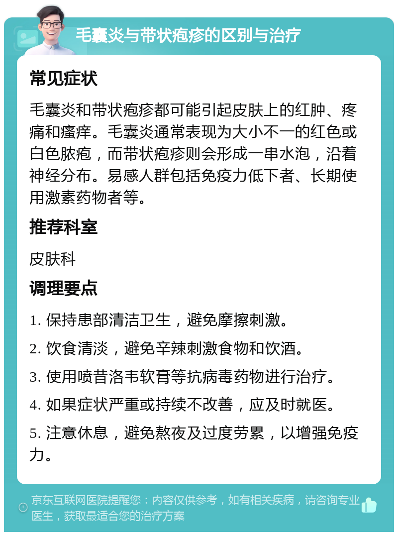 毛囊炎与带状疱疹的区别与治疗 常见症状 毛囊炎和带状疱疹都可能引起皮肤上的红肿、疼痛和瘙痒。毛囊炎通常表现为大小不一的红色或白色脓疱，而带状疱疹则会形成一串水泡，沿着神经分布。易感人群包括免疫力低下者、长期使用激素药物者等。 推荐科室 皮肤科 调理要点 1. 保持患部清洁卫生，避免摩擦刺激。 2. 饮食清淡，避免辛辣刺激食物和饮酒。 3. 使用喷昔洛韦软膏等抗病毒药物进行治疗。 4. 如果症状严重或持续不改善，应及时就医。 5. 注意休息，避免熬夜及过度劳累，以增强免疫力。