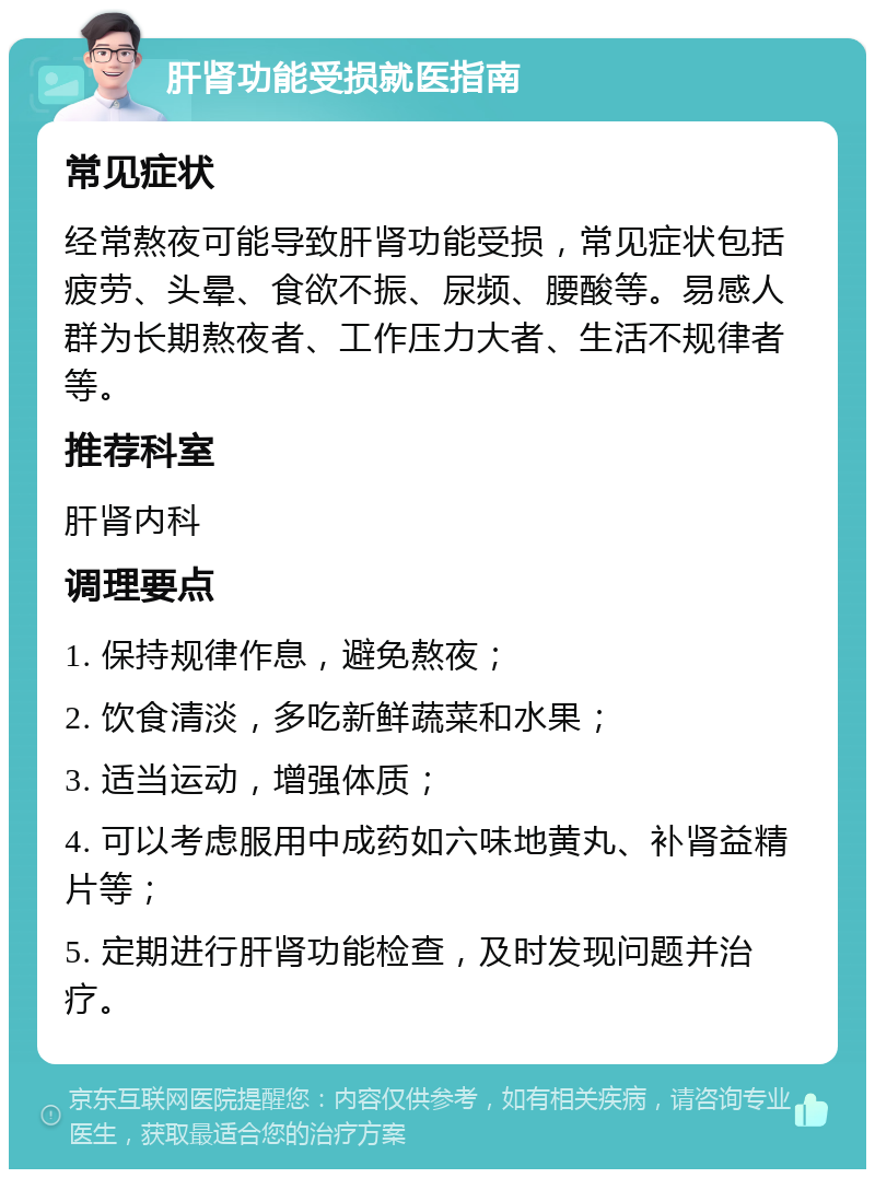 肝肾功能受损就医指南 常见症状 经常熬夜可能导致肝肾功能受损，常见症状包括疲劳、头晕、食欲不振、尿频、腰酸等。易感人群为长期熬夜者、工作压力大者、生活不规律者等。 推荐科室 肝肾内科 调理要点 1. 保持规律作息，避免熬夜； 2. 饮食清淡，多吃新鲜蔬菜和水果； 3. 适当运动，增强体质； 4. 可以考虑服用中成药如六味地黄丸、补肾益精片等； 5. 定期进行肝肾功能检查，及时发现问题并治疗。