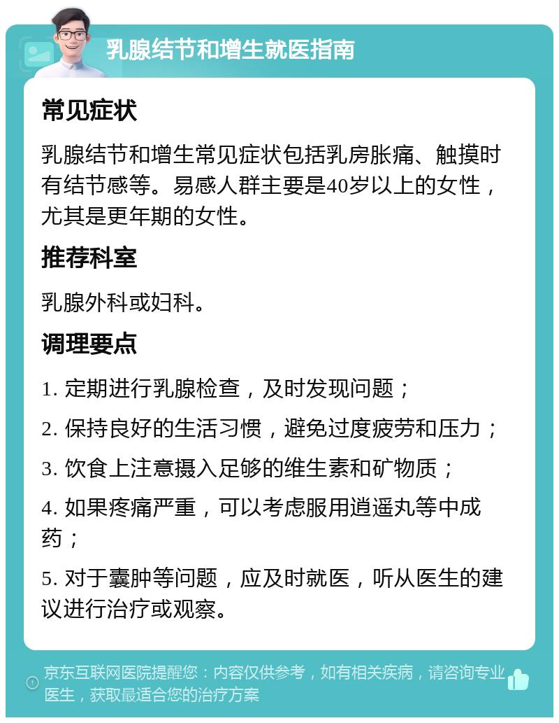 乳腺结节和增生就医指南 常见症状 乳腺结节和增生常见症状包括乳房胀痛、触摸时有结节感等。易感人群主要是40岁以上的女性，尤其是更年期的女性。 推荐科室 乳腺外科或妇科。 调理要点 1. 定期进行乳腺检查，及时发现问题； 2. 保持良好的生活习惯，避免过度疲劳和压力； 3. 饮食上注意摄入足够的维生素和矿物质； 4. 如果疼痛严重，可以考虑服用逍遥丸等中成药； 5. 对于囊肿等问题，应及时就医，听从医生的建议进行治疗或观察。