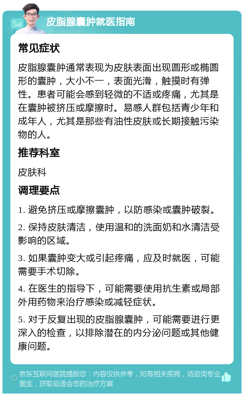 皮脂腺囊肿就医指南 常见症状 皮脂腺囊肿通常表现为皮肤表面出现圆形或椭圆形的囊肿，大小不一，表面光滑，触摸时有弹性。患者可能会感到轻微的不适或疼痛，尤其是在囊肿被挤压或摩擦时。易感人群包括青少年和成年人，尤其是那些有油性皮肤或长期接触污染物的人。 推荐科室 皮肤科 调理要点 1. 避免挤压或摩擦囊肿，以防感染或囊肿破裂。 2. 保持皮肤清洁，使用温和的洗面奶和水清洁受影响的区域。 3. 如果囊肿变大或引起疼痛，应及时就医，可能需要手术切除。 4. 在医生的指导下，可能需要使用抗生素或局部外用药物来治疗感染或减轻症状。 5. 对于反复出现的皮脂腺囊肿，可能需要进行更深入的检查，以排除潜在的内分泌问题或其他健康问题。