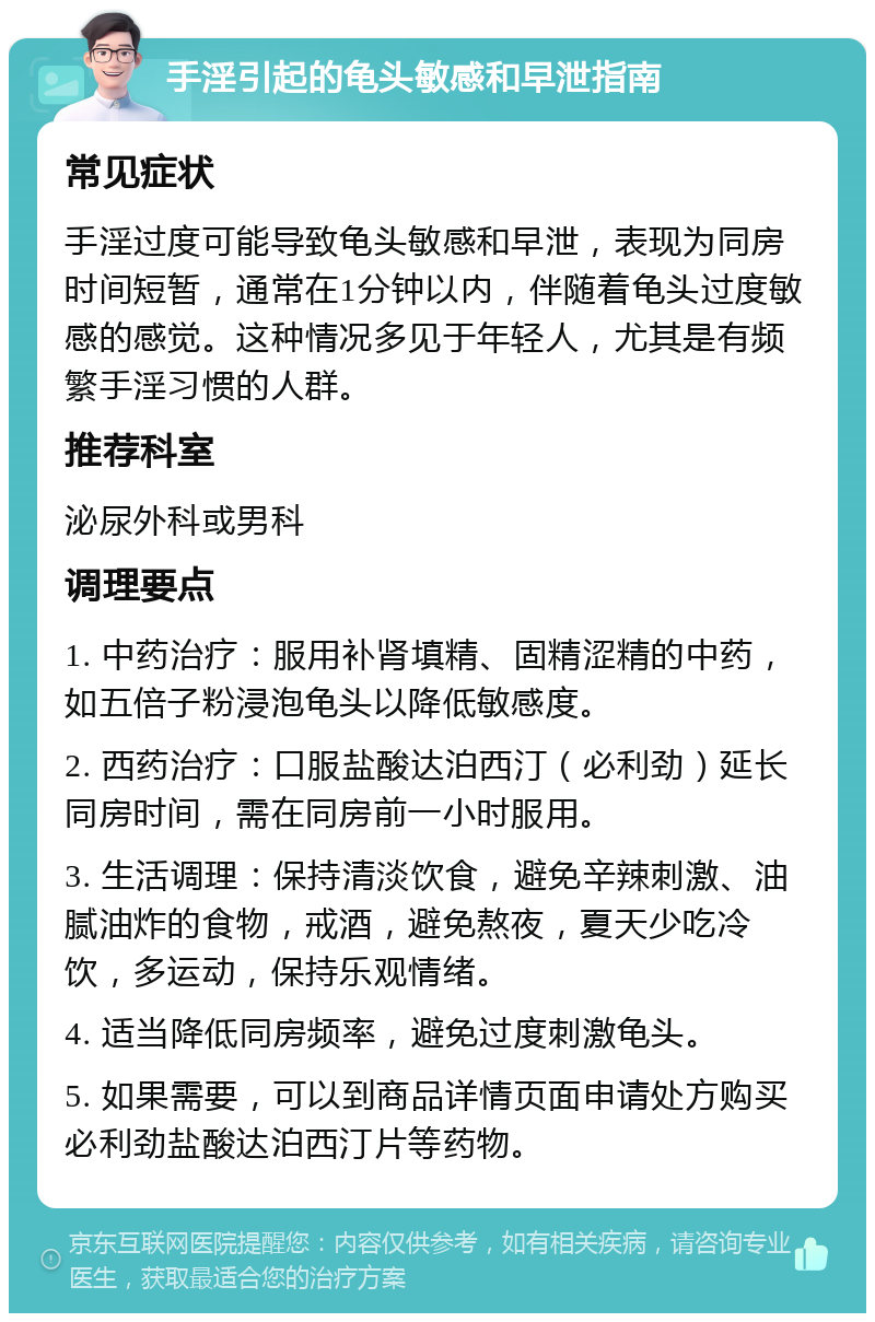 手淫引起的龟头敏感和早泄指南 常见症状 手淫过度可能导致龟头敏感和早泄，表现为同房时间短暂，通常在1分钟以内，伴随着龟头过度敏感的感觉。这种情况多见于年轻人，尤其是有频繁手淫习惯的人群。 推荐科室 泌尿外科或男科 调理要点 1. 中药治疗：服用补肾填精、固精涩精的中药，如五倍子粉浸泡龟头以降低敏感度。 2. 西药治疗：口服盐酸达泊西汀（必利劲）延长同房时间，需在同房前一小时服用。 3. 生活调理：保持清淡饮食，避免辛辣刺激、油腻油炸的食物，戒酒，避免熬夜，夏天少吃冷饮，多运动，保持乐观情绪。 4. 适当降低同房频率，避免过度刺激龟头。 5. 如果需要，可以到商品详情页面申请处方购买必利劲盐酸达泊西汀片等药物。