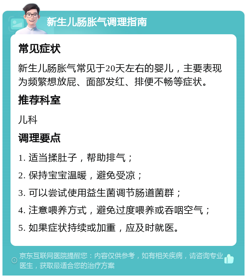 新生儿肠胀气调理指南 常见症状 新生儿肠胀气常见于20天左右的婴儿，主要表现为频繁想放屁、面部发红、排便不畅等症状。 推荐科室 儿科 调理要点 1. 适当揉肚子，帮助排气； 2. 保持宝宝温暖，避免受凉； 3. 可以尝试使用益生菌调节肠道菌群； 4. 注意喂养方式，避免过度喂养或吞咽空气； 5. 如果症状持续或加重，应及时就医。