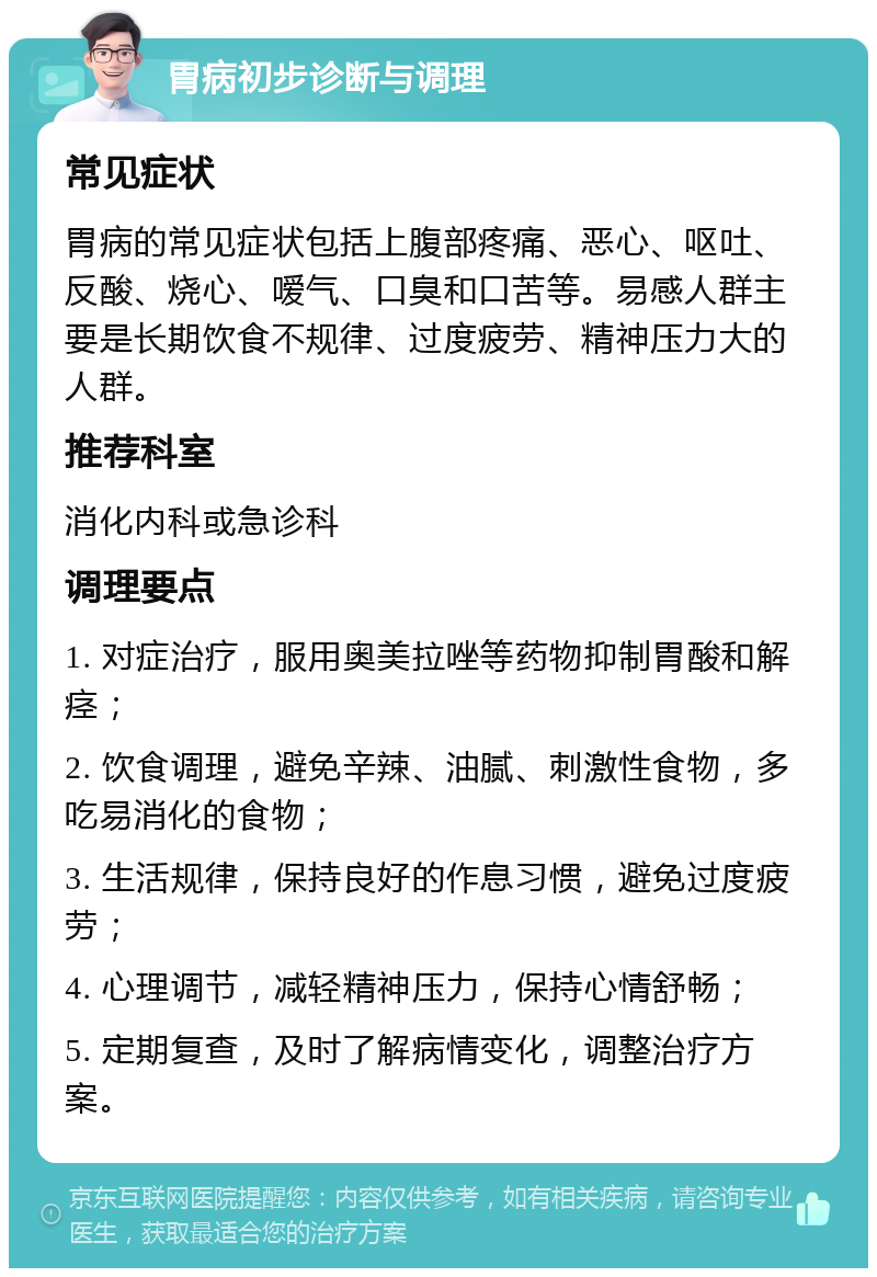 胃病初步诊断与调理 常见症状 胃病的常见症状包括上腹部疼痛、恶心、呕吐、反酸、烧心、嗳气、口臭和口苦等。易感人群主要是长期饮食不规律、过度疲劳、精神压力大的人群。 推荐科室 消化内科或急诊科 调理要点 1. 对症治疗，服用奥美拉唑等药物抑制胃酸和解痉； 2. 饮食调理，避免辛辣、油腻、刺激性食物，多吃易消化的食物； 3. 生活规律，保持良好的作息习惯，避免过度疲劳； 4. 心理调节，减轻精神压力，保持心情舒畅； 5. 定期复查，及时了解病情变化，调整治疗方案。