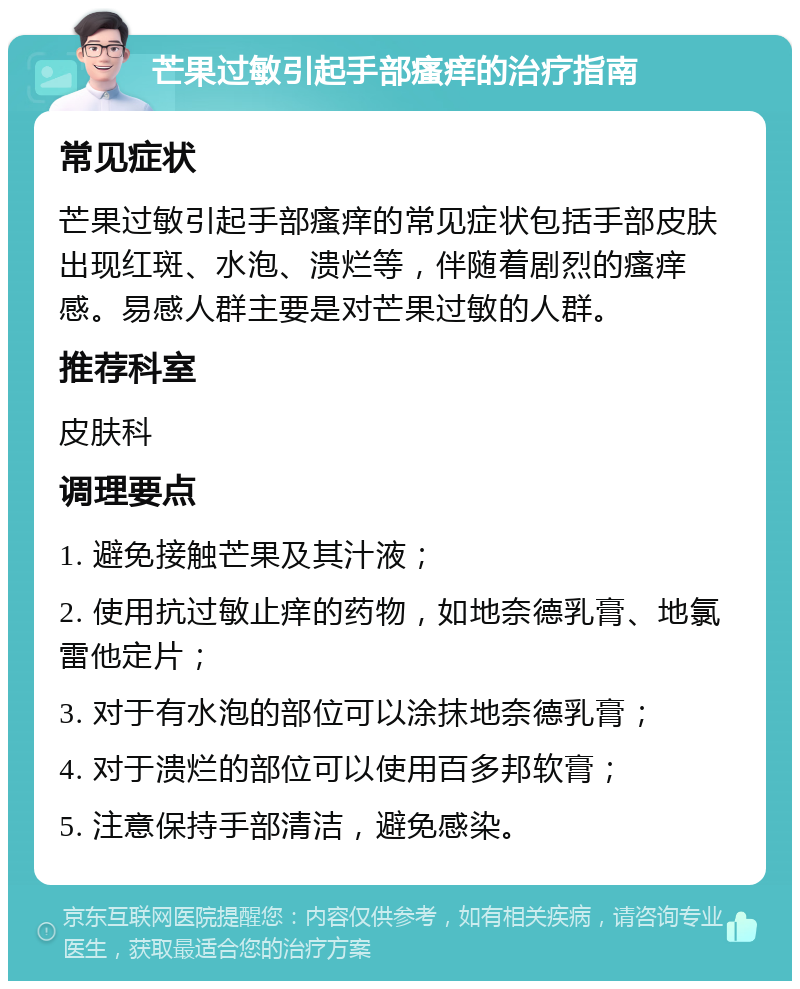 芒果过敏引起手部瘙痒的治疗指南 常见症状 芒果过敏引起手部瘙痒的常见症状包括手部皮肤出现红斑、水泡、溃烂等，伴随着剧烈的瘙痒感。易感人群主要是对芒果过敏的人群。 推荐科室 皮肤科 调理要点 1. 避免接触芒果及其汁液； 2. 使用抗过敏止痒的药物，如地奈德乳膏、地氯雷他定片； 3. 对于有水泡的部位可以涂抹地奈德乳膏； 4. 对于溃烂的部位可以使用百多邦软膏； 5. 注意保持手部清洁，避免感染。