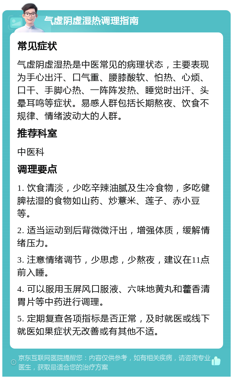 气虚阴虚湿热调理指南 常见症状 气虚阴虚湿热是中医常见的病理状态，主要表现为手心出汗、口气重、腰膝酸软、怕热、心烦、口干、手脚心热、一阵阵发热、睡觉时出汗、头晕耳鸣等症状。易感人群包括长期熬夜、饮食不规律、情绪波动大的人群。 推荐科室 中医科 调理要点 1. 饮食清淡，少吃辛辣油腻及生冷食物，多吃健脾祛湿的食物如山药、炒薏米、莲子、赤小豆等。 2. 适当运动到后背微微汗出，增强体质，缓解情绪压力。 3. 注意情绪调节，少思虑，少熬夜，建议在11点前入睡。 4. 可以服用玉屏风口服液、六味地黄丸和藿香清胃片等中药进行调理。 5. 定期复查各项指标是否正常，及时就医或线下就医如果症状无改善或有其他不适。