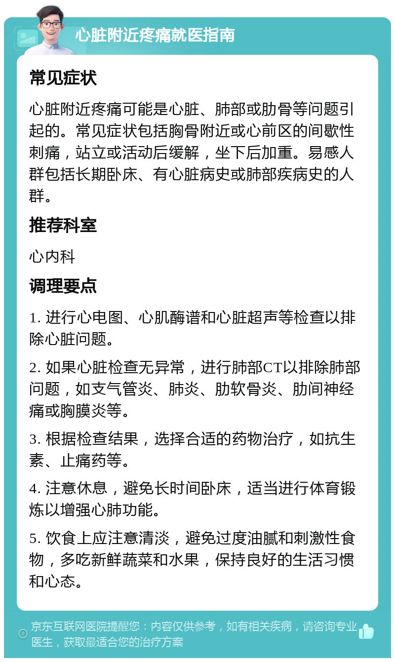 心脏附近疼痛就医指南 常见症状 心脏附近疼痛可能是心脏、肺部或肋骨等问题引起的。常见症状包括胸骨附近或心前区的间歇性刺痛，站立或活动后缓解，坐下后加重。易感人群包括长期卧床、有心脏病史或肺部疾病史的人群。 推荐科室 心内科 调理要点 1. 进行心电图、心肌酶谱和心脏超声等检查以排除心脏问题。 2. 如果心脏检查无异常，进行肺部CT以排除肺部问题，如支气管炎、肺炎、肋软骨炎、肋间神经痛或胸膜炎等。 3. 根据检查结果，选择合适的药物治疗，如抗生素、止痛药等。 4. 注意休息，避免长时间卧床，适当进行体育锻炼以增强心肺功能。 5. 饮食上应注意清淡，避免过度油腻和刺激性食物，多吃新鲜蔬菜和水果，保持良好的生活习惯和心态。