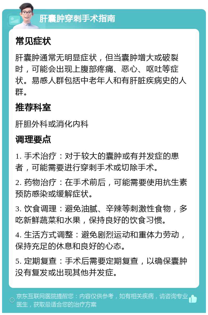 肝囊肿穿刺手术指南 常见症状 肝囊肿通常无明显症状，但当囊肿增大或破裂时，可能会出现上腹部疼痛、恶心、呕吐等症状。易感人群包括中老年人和有肝脏疾病史的人群。 推荐科室 肝胆外科或消化内科 调理要点 1. 手术治疗：对于较大的囊肿或有并发症的患者，可能需要进行穿刺手术或切除手术。 2. 药物治疗：在手术前后，可能需要使用抗生素预防感染或缓解症状。 3. 饮食调理：避免油腻、辛辣等刺激性食物，多吃新鲜蔬菜和水果，保持良好的饮食习惯。 4. 生活方式调整：避免剧烈运动和重体力劳动，保持充足的休息和良好的心态。 5. 定期复查：手术后需要定期复查，以确保囊肿没有复发或出现其他并发症。