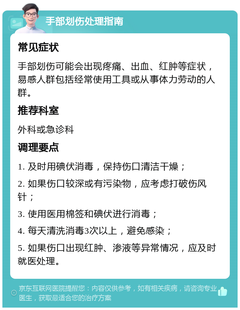 手部划伤处理指南 常见症状 手部划伤可能会出现疼痛、出血、红肿等症状，易感人群包括经常使用工具或从事体力劳动的人群。 推荐科室 外科或急诊科 调理要点 1. 及时用碘伏消毒，保持伤口清洁干燥； 2. 如果伤口较深或有污染物，应考虑打破伤风针； 3. 使用医用棉签和碘伏进行消毒； 4. 每天清洗消毒3次以上，避免感染； 5. 如果伤口出现红肿、渗液等异常情况，应及时就医处理。