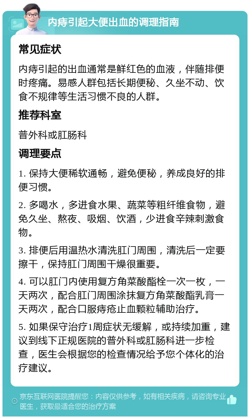 内痔引起大便出血的调理指南 常见症状 内痔引起的出血通常是鲜红色的血液，伴随排便时疼痛。易感人群包括长期便秘、久坐不动、饮食不规律等生活习惯不良的人群。 推荐科室 普外科或肛肠科 调理要点 1. 保持大便稀软通畅，避免便秘，养成良好的排便习惯。 2. 多喝水，多进食水果、蔬菜等粗纤维食物，避免久坐、熬夜、吸烟、饮酒，少进食辛辣刺激食物。 3. 排便后用温热水清洗肛门周围，清洗后一定要擦干，保持肛门周围干燥很重要。 4. 可以肛门内使用复方角菜酸酯栓一次一枚，一天两次，配合肛门周围涂抹复方角菜酸酯乳膏一天两次，配合口服痔疮止血颗粒辅助治疗。 5. 如果保守治疗1周症状无缓解，或持续加重，建议到线下正规医院的普外科或肛肠科进一步检查，医生会根据您的检查情况给予您个体化的治疗建议。