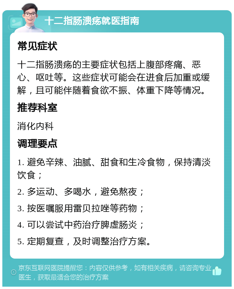 十二指肠溃疡就医指南 常见症状 十二指肠溃疡的主要症状包括上腹部疼痛、恶心、呕吐等。这些症状可能会在进食后加重或缓解，且可能伴随着食欲不振、体重下降等情况。 推荐科室 消化内科 调理要点 1. 避免辛辣、油腻、甜食和生冷食物，保持清淡饮食； 2. 多运动、多喝水，避免熬夜； 3. 按医嘱服用雷贝拉唑等药物； 4. 可以尝试中药治疗脾虚肠炎； 5. 定期复查，及时调整治疗方案。