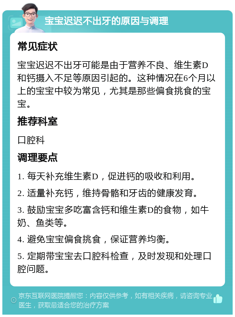 宝宝迟迟不出牙的原因与调理 常见症状 宝宝迟迟不出牙可能是由于营养不良、维生素D和钙摄入不足等原因引起的。这种情况在6个月以上的宝宝中较为常见，尤其是那些偏食挑食的宝宝。 推荐科室 口腔科 调理要点 1. 每天补充维生素D，促进钙的吸收和利用。 2. 适量补充钙，维持骨骼和牙齿的健康发育。 3. 鼓励宝宝多吃富含钙和维生素D的食物，如牛奶、鱼类等。 4. 避免宝宝偏食挑食，保证营养均衡。 5. 定期带宝宝去口腔科检查，及时发现和处理口腔问题。