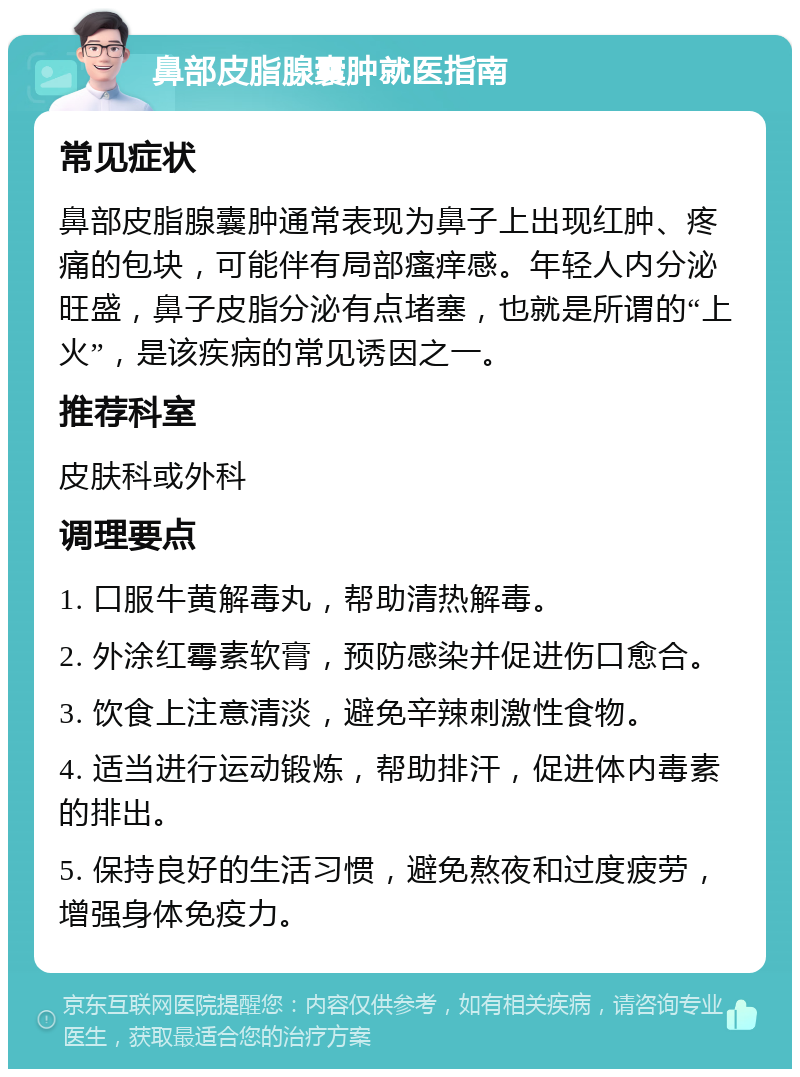 鼻部皮脂腺囊肿就医指南 常见症状 鼻部皮脂腺囊肿通常表现为鼻子上出现红肿、疼痛的包块，可能伴有局部瘙痒感。年轻人内分泌旺盛，鼻子皮脂分泌有点堵塞，也就是所谓的“上火”，是该疾病的常见诱因之一。 推荐科室 皮肤科或外科 调理要点 1. 口服牛黄解毒丸，帮助清热解毒。 2. 外涂红霉素软膏，预防感染并促进伤口愈合。 3. 饮食上注意清淡，避免辛辣刺激性食物。 4. 适当进行运动锻炼，帮助排汗，促进体内毒素的排出。 5. 保持良好的生活习惯，避免熬夜和过度疲劳，增强身体免疫力。