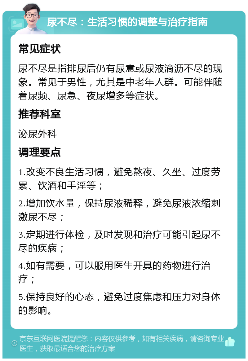 尿不尽：生活习惯的调整与治疗指南 常见症状 尿不尽是指排尿后仍有尿意或尿液滴沥不尽的现象。常见于男性，尤其是中老年人群。可能伴随着尿频、尿急、夜尿增多等症状。 推荐科室 泌尿外科 调理要点 1.改变不良生活习惯，避免熬夜、久坐、过度劳累、饮酒和手淫等； 2.增加饮水量，保持尿液稀释，避免尿液浓缩刺激尿不尽； 3.定期进行体检，及时发现和治疗可能引起尿不尽的疾病； 4.如有需要，可以服用医生开具的药物进行治疗； 5.保持良好的心态，避免过度焦虑和压力对身体的影响。