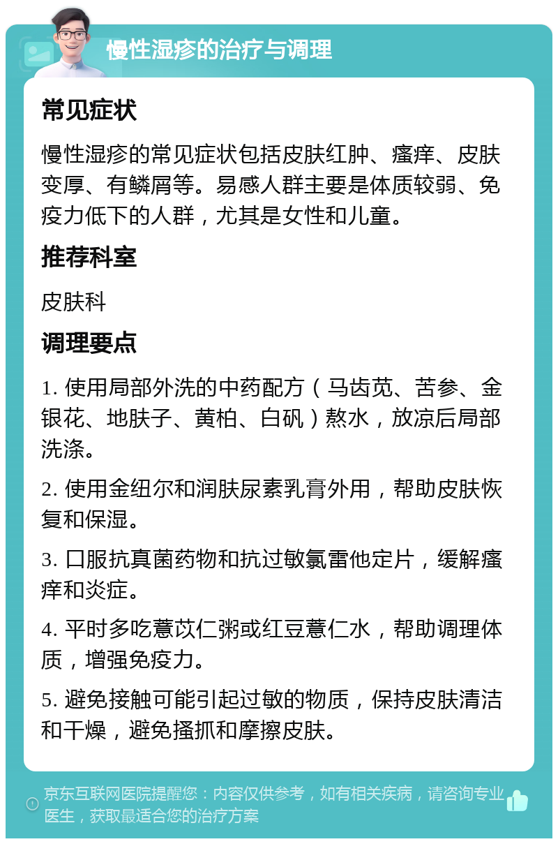 慢性湿疹的治疗与调理 常见症状 慢性湿疹的常见症状包括皮肤红肿、瘙痒、皮肤变厚、有鳞屑等。易感人群主要是体质较弱、免疫力低下的人群，尤其是女性和儿童。 推荐科室 皮肤科 调理要点 1. 使用局部外洗的中药配方（马齿苋、苦参、金银花、地肤子、黄柏、白矾）熬水，放凉后局部洗涤。 2. 使用金纽尔和润肤尿素乳膏外用，帮助皮肤恢复和保湿。 3. 口服抗真菌药物和抗过敏氯雷他定片，缓解瘙痒和炎症。 4. 平时多吃薏苡仁粥或红豆薏仁水，帮助调理体质，增强免疫力。 5. 避免接触可能引起过敏的物质，保持皮肤清洁和干燥，避免搔抓和摩擦皮肤。