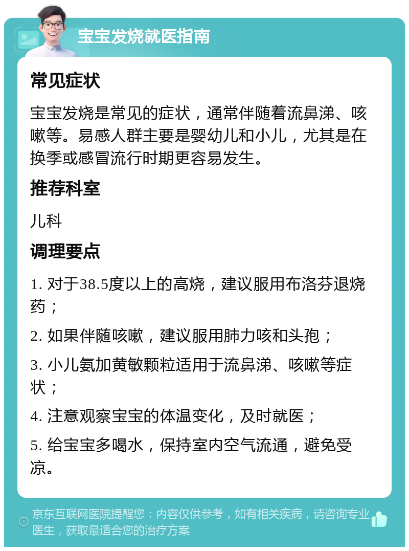 宝宝发烧就医指南 常见症状 宝宝发烧是常见的症状，通常伴随着流鼻涕、咳嗽等。易感人群主要是婴幼儿和小儿，尤其是在换季或感冒流行时期更容易发生。 推荐科室 儿科 调理要点 1. 对于38.5度以上的高烧，建议服用布洛芬退烧药； 2. 如果伴随咳嗽，建议服用肺力咳和头孢； 3. 小儿氨加黄敏颗粒适用于流鼻涕、咳嗽等症状； 4. 注意观察宝宝的体温变化，及时就医； 5. 给宝宝多喝水，保持室内空气流通，避免受凉。