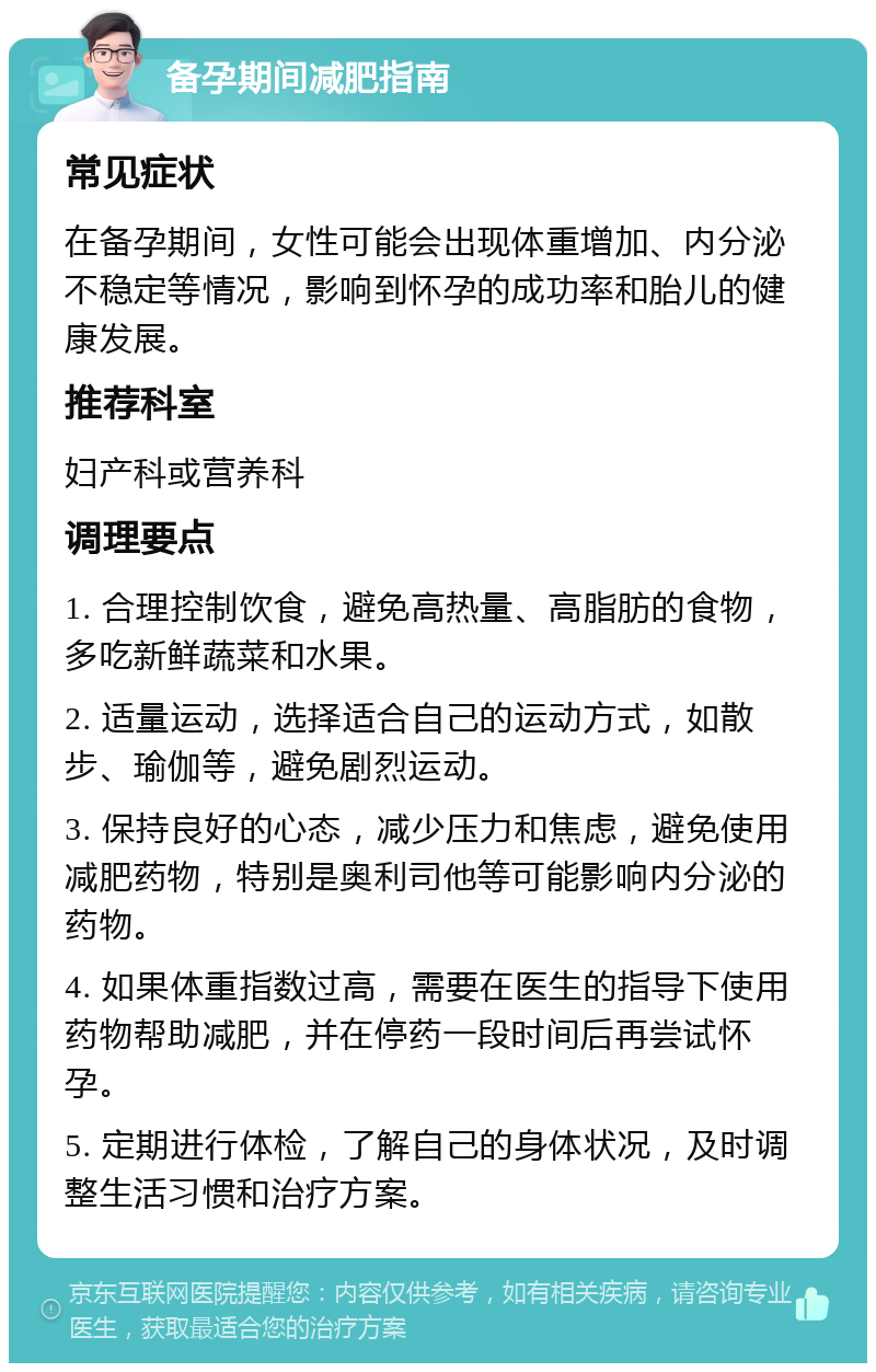 备孕期间减肥指南 常见症状 在备孕期间，女性可能会出现体重增加、内分泌不稳定等情况，影响到怀孕的成功率和胎儿的健康发展。 推荐科室 妇产科或营养科 调理要点 1. 合理控制饮食，避免高热量、高脂肪的食物，多吃新鲜蔬菜和水果。 2. 适量运动，选择适合自己的运动方式，如散步、瑜伽等，避免剧烈运动。 3. 保持良好的心态，减少压力和焦虑，避免使用减肥药物，特别是奥利司他等可能影响内分泌的药物。 4. 如果体重指数过高，需要在医生的指导下使用药物帮助减肥，并在停药一段时间后再尝试怀孕。 5. 定期进行体检，了解自己的身体状况，及时调整生活习惯和治疗方案。