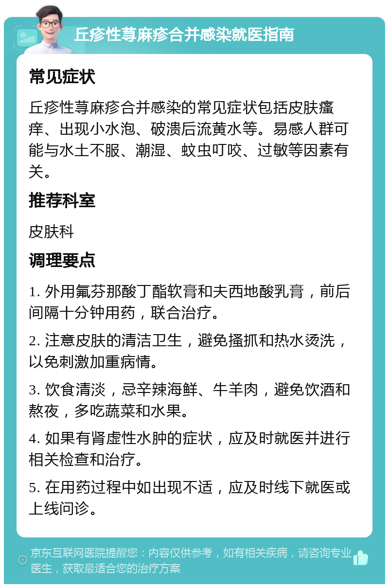 丘疹性荨麻疹合并感染就医指南 常见症状 丘疹性荨麻疹合并感染的常见症状包括皮肤瘙痒、出现小水泡、破溃后流黄水等。易感人群可能与水土不服、潮湿、蚊虫叮咬、过敏等因素有关。 推荐科室 皮肤科 调理要点 1. 外用氟芬那酸丁酯软膏和夫西地酸乳膏，前后间隔十分钟用药，联合治疗。 2. 注意皮肤的清洁卫生，避免搔抓和热水烫洗，以免刺激加重病情。 3. 饮食清淡，忌辛辣海鲜、牛羊肉，避免饮酒和熬夜，多吃蔬菜和水果。 4. 如果有肾虚性水肿的症状，应及时就医并进行相关检查和治疗。 5. 在用药过程中如出现不适，应及时线下就医或上线问诊。