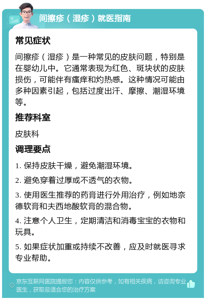 间擦疹（湿疹）就医指南 常见症状 间擦疹（湿疹）是一种常见的皮肤问题，特别是在婴幼儿中。它通常表现为红色、斑块状的皮肤损伤，可能伴有瘙痒和灼热感。这种情况可能由多种因素引起，包括过度出汗、摩擦、潮湿环境等。 推荐科室 皮肤科 调理要点 1. 保持皮肤干燥，避免潮湿环境。 2. 避免穿着过厚或不透气的衣物。 3. 使用医生推荐的药膏进行外用治疗，例如地奈德软膏和夫西地酸软膏的混合物。 4. 注意个人卫生，定期清洁和消毒宝宝的衣物和玩具。 5. 如果症状加重或持续不改善，应及时就医寻求专业帮助。