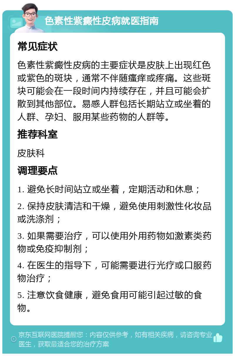 色素性紫癜性皮病就医指南 常见症状 色素性紫癜性皮病的主要症状是皮肤上出现红色或紫色的斑块，通常不伴随瘙痒或疼痛。这些斑块可能会在一段时间内持续存在，并且可能会扩散到其他部位。易感人群包括长期站立或坐着的人群、孕妇、服用某些药物的人群等。 推荐科室 皮肤科 调理要点 1. 避免长时间站立或坐着，定期活动和休息； 2. 保持皮肤清洁和干燥，避免使用刺激性化妆品或洗涤剂； 3. 如果需要治疗，可以使用外用药物如激素类药物或免疫抑制剂； 4. 在医生的指导下，可能需要进行光疗或口服药物治疗； 5. 注意饮食健康，避免食用可能引起过敏的食物。