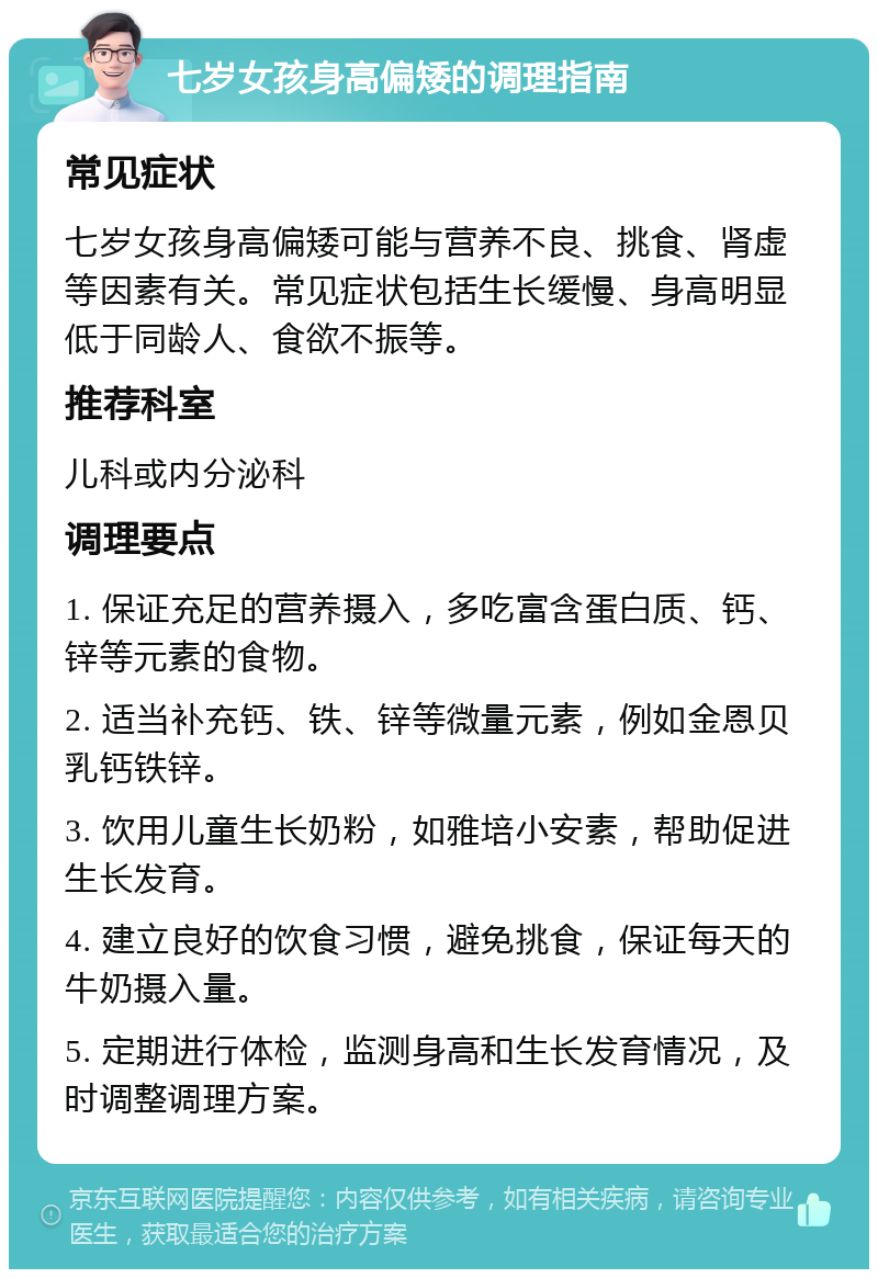 七岁女孩身高偏矮的调理指南 常见症状 七岁女孩身高偏矮可能与营养不良、挑食、肾虚等因素有关。常见症状包括生长缓慢、身高明显低于同龄人、食欲不振等。 推荐科室 儿科或内分泌科 调理要点 1. 保证充足的营养摄入，多吃富含蛋白质、钙、锌等元素的食物。 2. 适当补充钙、铁、锌等微量元素，例如金恩贝乳钙铁锌。 3. 饮用儿童生长奶粉，如雅培小安素，帮助促进生长发育。 4. 建立良好的饮食习惯，避免挑食，保证每天的牛奶摄入量。 5. 定期进行体检，监测身高和生长发育情况，及时调整调理方案。