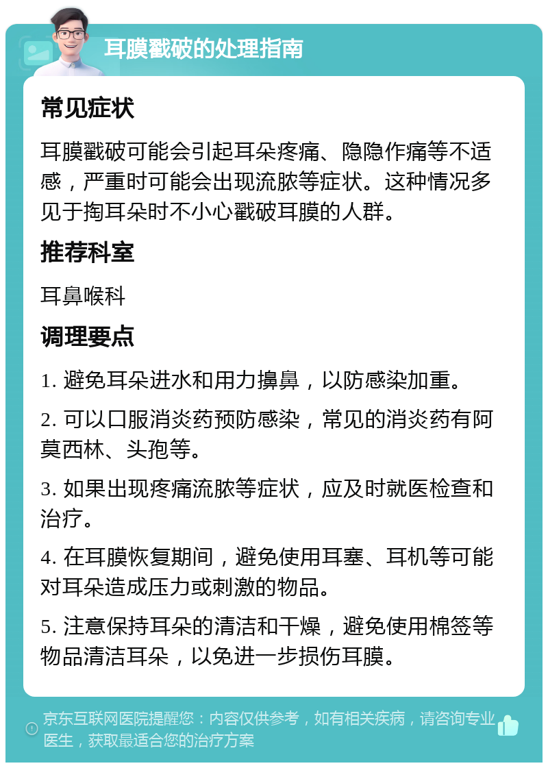 耳膜戳破的处理指南 常见症状 耳膜戳破可能会引起耳朵疼痛、隐隐作痛等不适感，严重时可能会出现流脓等症状。这种情况多见于掏耳朵时不小心戳破耳膜的人群。 推荐科室 耳鼻喉科 调理要点 1. 避免耳朵进水和用力擤鼻，以防感染加重。 2. 可以口服消炎药预防感染，常见的消炎药有阿莫西林、头孢等。 3. 如果出现疼痛流脓等症状，应及时就医检查和治疗。 4. 在耳膜恢复期间，避免使用耳塞、耳机等可能对耳朵造成压力或刺激的物品。 5. 注意保持耳朵的清洁和干燥，避免使用棉签等物品清洁耳朵，以免进一步损伤耳膜。