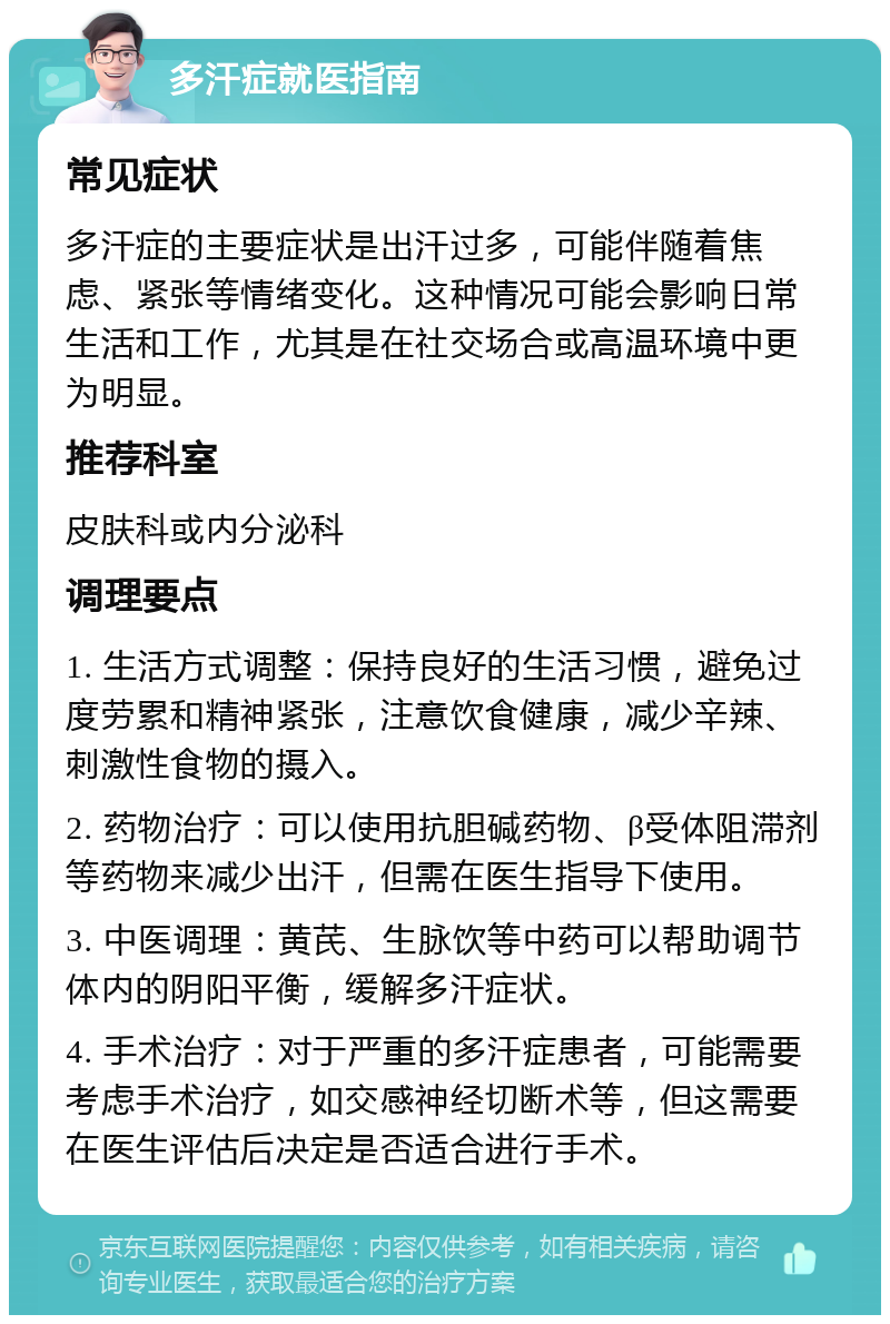 多汗症就医指南 常见症状 多汗症的主要症状是出汗过多，可能伴随着焦虑、紧张等情绪变化。这种情况可能会影响日常生活和工作，尤其是在社交场合或高温环境中更为明显。 推荐科室 皮肤科或内分泌科 调理要点 1. 生活方式调整：保持良好的生活习惯，避免过度劳累和精神紧张，注意饮食健康，减少辛辣、刺激性食物的摄入。 2. 药物治疗：可以使用抗胆碱药物、β受体阻滞剂等药物来减少出汗，但需在医生指导下使用。 3. 中医调理：黄芪、生脉饮等中药可以帮助调节体内的阴阳平衡，缓解多汗症状。 4. 手术治疗：对于严重的多汗症患者，可能需要考虑手术治疗，如交感神经切断术等，但这需要在医生评估后决定是否适合进行手术。