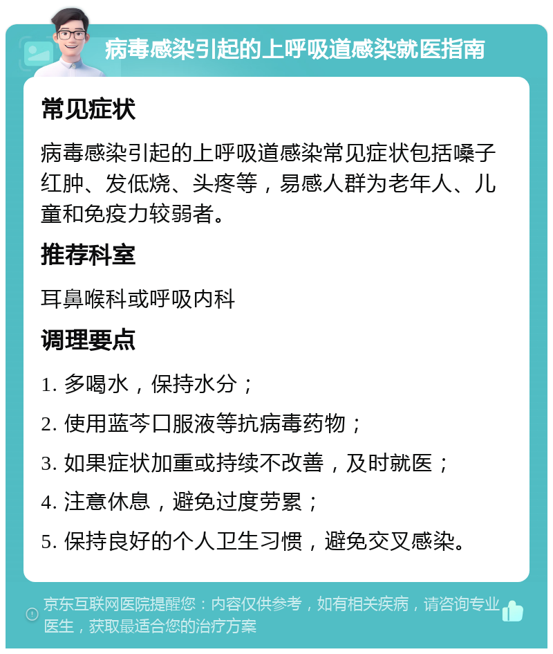 病毒感染引起的上呼吸道感染就医指南 常见症状 病毒感染引起的上呼吸道感染常见症状包括嗓子红肿、发低烧、头疼等，易感人群为老年人、儿童和免疫力较弱者。 推荐科室 耳鼻喉科或呼吸内科 调理要点 1. 多喝水，保持水分； 2. 使用蓝芩口服液等抗病毒药物； 3. 如果症状加重或持续不改善，及时就医； 4. 注意休息，避免过度劳累； 5. 保持良好的个人卫生习惯，避免交叉感染。