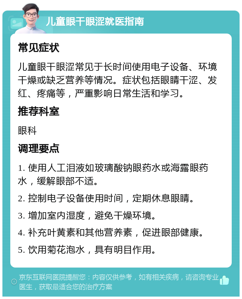 儿童眼干眼涩就医指南 常见症状 儿童眼干眼涩常见于长时间使用电子设备、环境干燥或缺乏营养等情况。症状包括眼睛干涩、发红、疼痛等，严重影响日常生活和学习。 推荐科室 眼科 调理要点 1. 使用人工泪液如玻璃酸钠眼药水或海露眼药水，缓解眼部不适。 2. 控制电子设备使用时间，定期休息眼睛。 3. 增加室内湿度，避免干燥环境。 4. 补充叶黄素和其他营养素，促进眼部健康。 5. 饮用菊花泡水，具有明目作用。