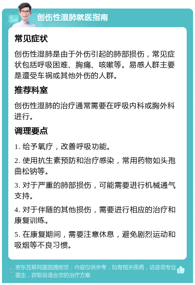 创伤性湿肺就医指南 常见症状 创伤性湿肺是由于外伤引起的肺部损伤，常见症状包括呼吸困难、胸痛、咳嗽等。易感人群主要是遭受车祸或其他外伤的人群。 推荐科室 创伤性湿肺的治疗通常需要在呼吸内科或胸外科进行。 调理要点 1. 给予氧疗，改善呼吸功能。 2. 使用抗生素预防和治疗感染，常用药物如头孢曲松钠等。 3. 对于严重的肺部损伤，可能需要进行机械通气支持。 4. 对于伴随的其他损伤，需要进行相应的治疗和康复训练。 5. 在康复期间，需要注意休息，避免剧烈运动和吸烟等不良习惯。