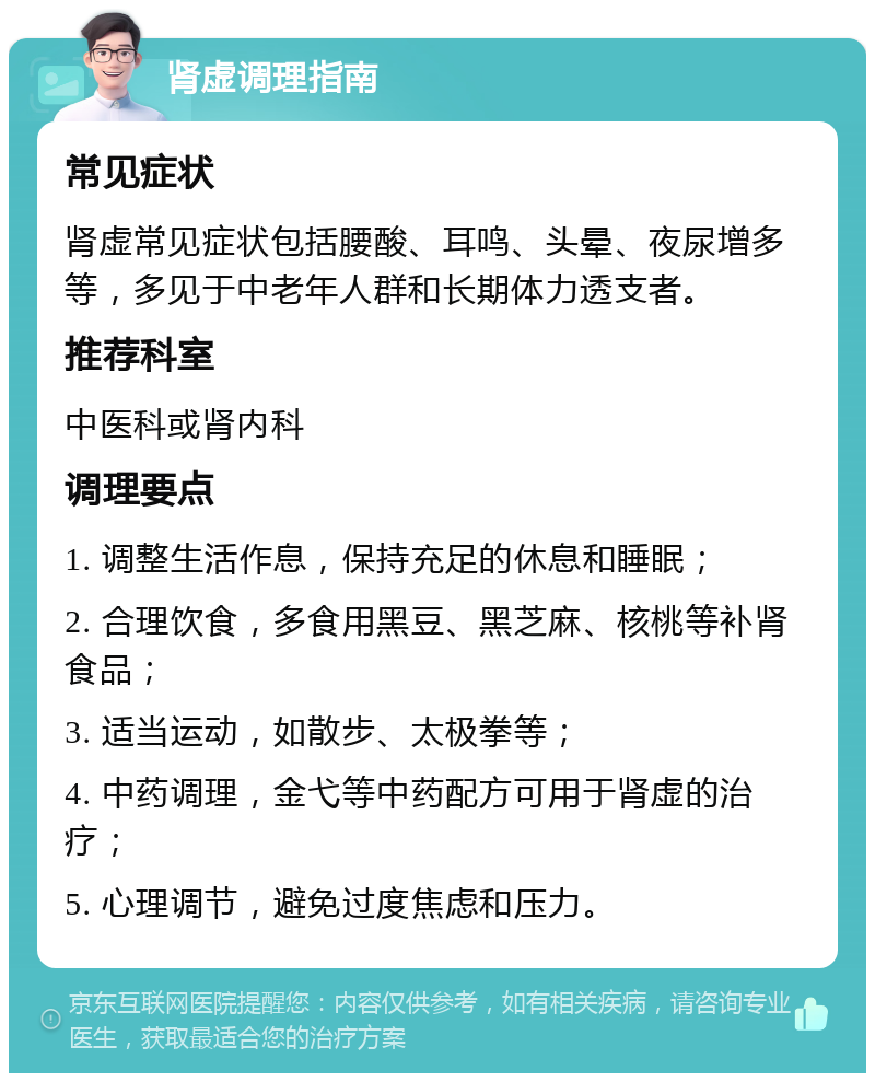 肾虚调理指南 常见症状 肾虚常见症状包括腰酸、耳鸣、头晕、夜尿增多等，多见于中老年人群和长期体力透支者。 推荐科室 中医科或肾内科 调理要点 1. 调整生活作息，保持充足的休息和睡眠； 2. 合理饮食，多食用黑豆、黑芝麻、核桃等补肾食品； 3. 适当运动，如散步、太极拳等； 4. 中药调理，金弋等中药配方可用于肾虚的治疗； 5. 心理调节，避免过度焦虑和压力。