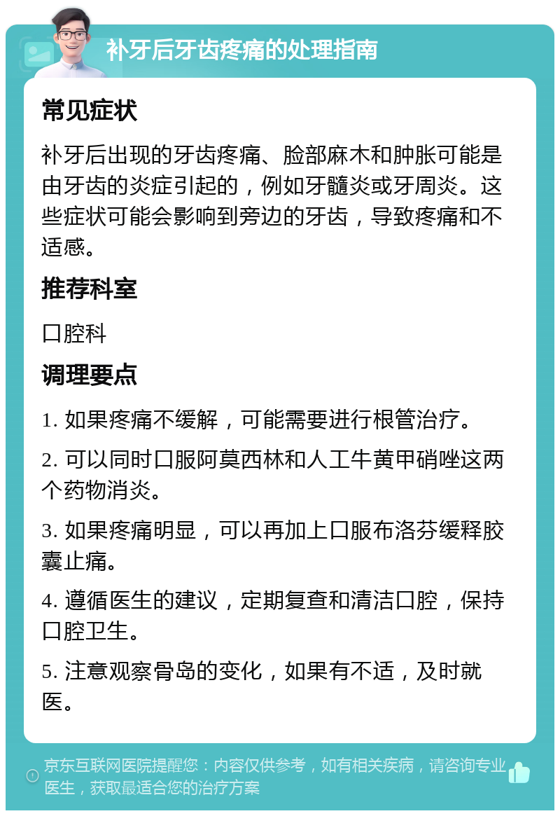 补牙后牙齿疼痛的处理指南 常见症状 补牙后出现的牙齿疼痛、脸部麻木和肿胀可能是由牙齿的炎症引起的，例如牙髓炎或牙周炎。这些症状可能会影响到旁边的牙齿，导致疼痛和不适感。 推荐科室 口腔科 调理要点 1. 如果疼痛不缓解，可能需要进行根管治疗。 2. 可以同时口服阿莫西林和人工牛黄甲硝唑这两个药物消炎。 3. 如果疼痛明显，可以再加上口服布洛芬缓释胶囊止痛。 4. 遵循医生的建议，定期复查和清洁口腔，保持口腔卫生。 5. 注意观察骨岛的变化，如果有不适，及时就医。