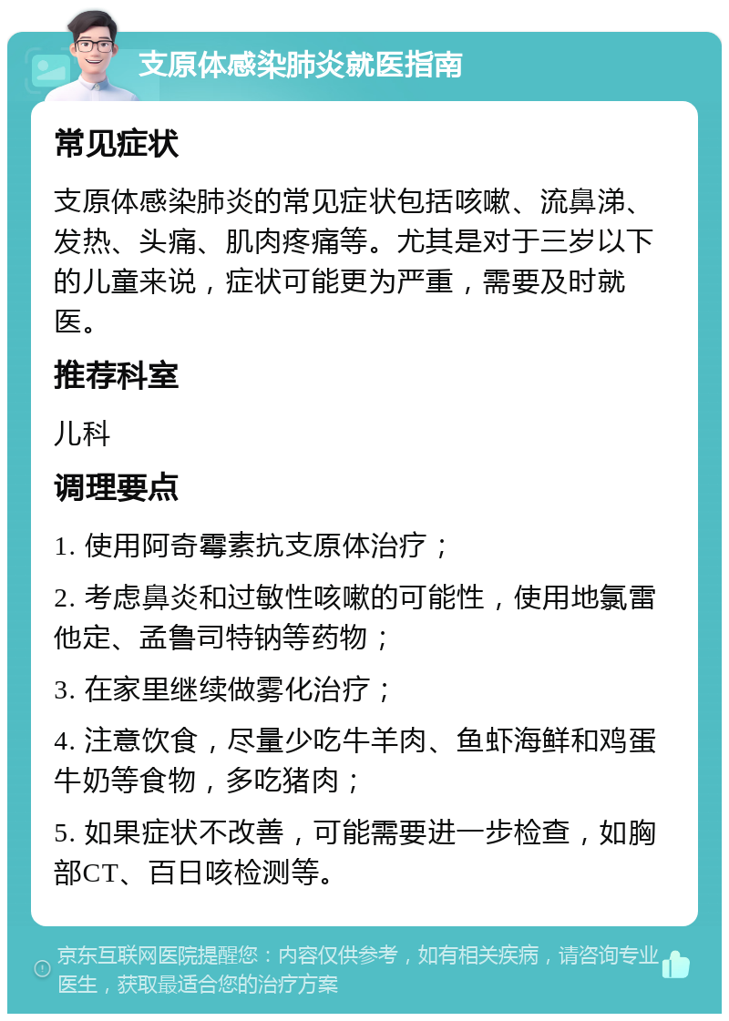 支原体感染肺炎就医指南 常见症状 支原体感染肺炎的常见症状包括咳嗽、流鼻涕、发热、头痛、肌肉疼痛等。尤其是对于三岁以下的儿童来说，症状可能更为严重，需要及时就医。 推荐科室 儿科 调理要点 1. 使用阿奇霉素抗支原体治疗； 2. 考虑鼻炎和过敏性咳嗽的可能性，使用地氯雷他定、孟鲁司特钠等药物； 3. 在家里继续做雾化治疗； 4. 注意饮食，尽量少吃牛羊肉、鱼虾海鲜和鸡蛋牛奶等食物，多吃猪肉； 5. 如果症状不改善，可能需要进一步检查，如胸部CT、百日咳检测等。