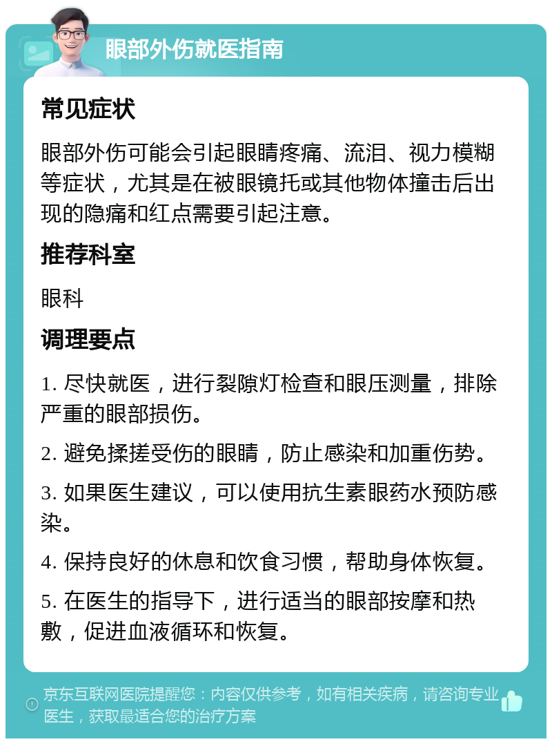 眼部外伤就医指南 常见症状 眼部外伤可能会引起眼睛疼痛、流泪、视力模糊等症状，尤其是在被眼镜托或其他物体撞击后出现的隐痛和红点需要引起注意。 推荐科室 眼科 调理要点 1. 尽快就医，进行裂隙灯检查和眼压测量，排除严重的眼部损伤。 2. 避免揉搓受伤的眼睛，防止感染和加重伤势。 3. 如果医生建议，可以使用抗生素眼药水预防感染。 4. 保持良好的休息和饮食习惯，帮助身体恢复。 5. 在医生的指导下，进行适当的眼部按摩和热敷，促进血液循环和恢复。