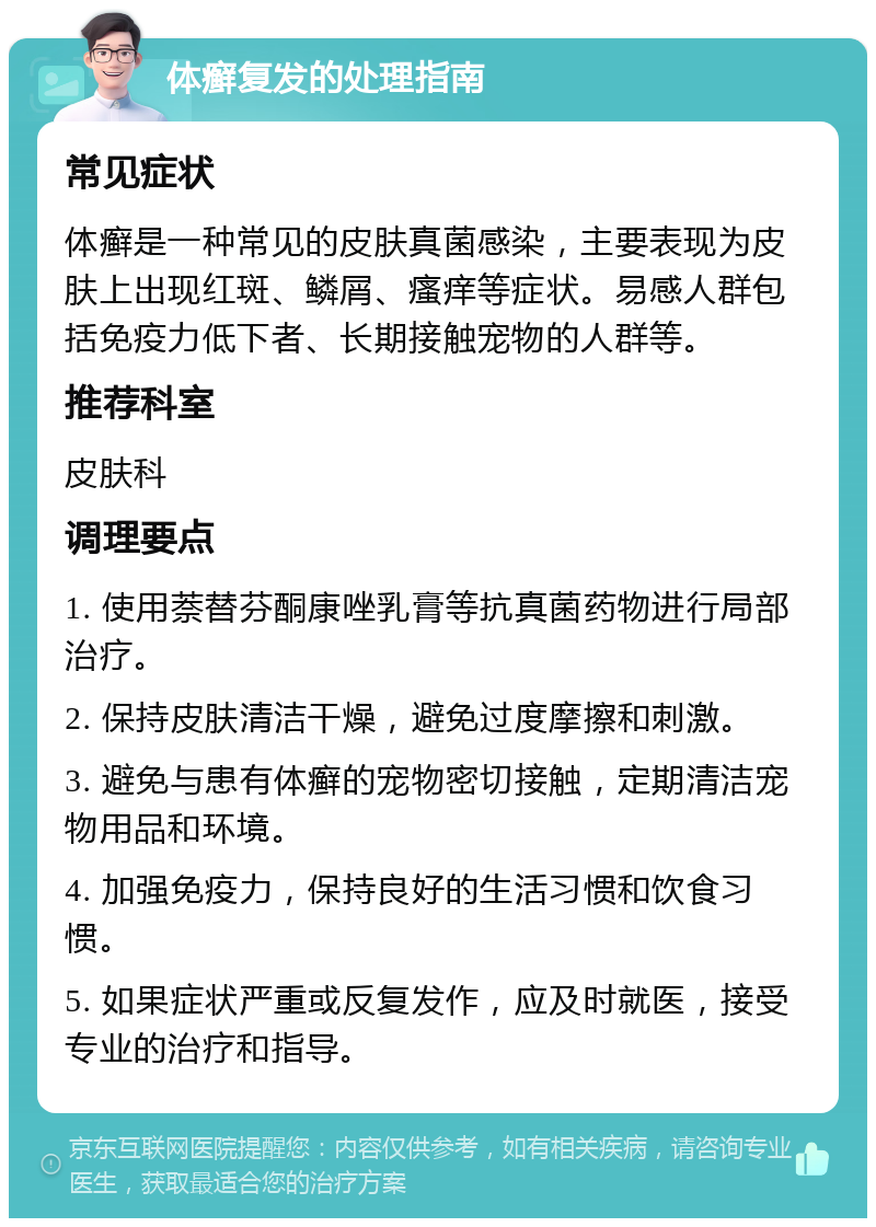 体癣复发的处理指南 常见症状 体癣是一种常见的皮肤真菌感染，主要表现为皮肤上出现红斑、鳞屑、瘙痒等症状。易感人群包括免疫力低下者、长期接触宠物的人群等。 推荐科室 皮肤科 调理要点 1. 使用萘替芬酮康唑乳膏等抗真菌药物进行局部治疗。 2. 保持皮肤清洁干燥，避免过度摩擦和刺激。 3. 避免与患有体癣的宠物密切接触，定期清洁宠物用品和环境。 4. 加强免疫力，保持良好的生活习惯和饮食习惯。 5. 如果症状严重或反复发作，应及时就医，接受专业的治疗和指导。