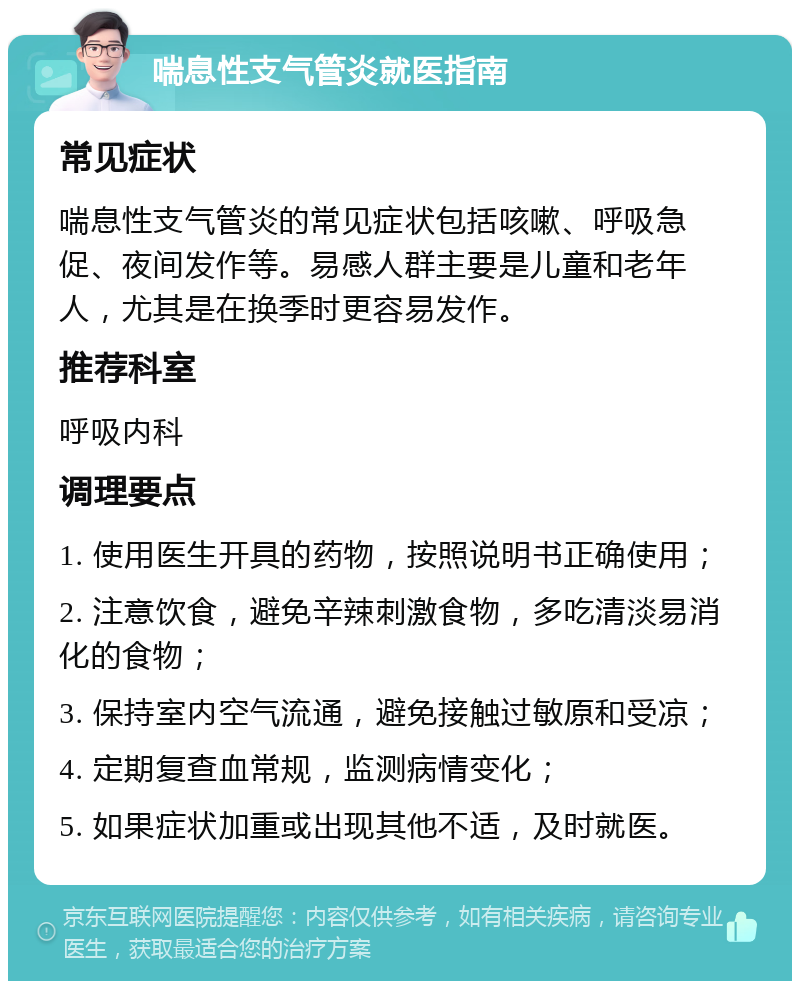 喘息性支气管炎就医指南 常见症状 喘息性支气管炎的常见症状包括咳嗽、呼吸急促、夜间发作等。易感人群主要是儿童和老年人，尤其是在换季时更容易发作。 推荐科室 呼吸内科 调理要点 1. 使用医生开具的药物，按照说明书正确使用； 2. 注意饮食，避免辛辣刺激食物，多吃清淡易消化的食物； 3. 保持室内空气流通，避免接触过敏原和受凉； 4. 定期复查血常规，监测病情变化； 5. 如果症状加重或出现其他不适，及时就医。