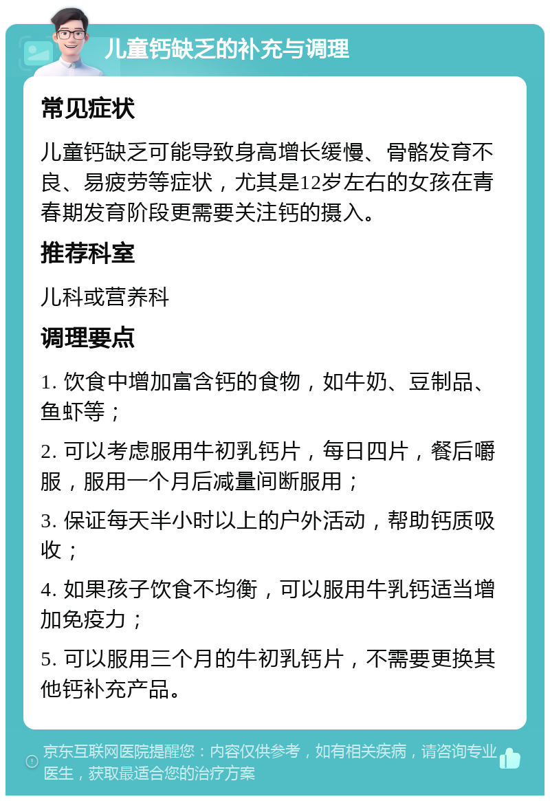 儿童钙缺乏的补充与调理 常见症状 儿童钙缺乏可能导致身高增长缓慢、骨骼发育不良、易疲劳等症状，尤其是12岁左右的女孩在青春期发育阶段更需要关注钙的摄入。 推荐科室 儿科或营养科 调理要点 1. 饮食中增加富含钙的食物，如牛奶、豆制品、鱼虾等； 2. 可以考虑服用牛初乳钙片，每日四片，餐后嚼服，服用一个月后减量间断服用； 3. 保证每天半小时以上的户外活动，帮助钙质吸收； 4. 如果孩子饮食不均衡，可以服用牛乳钙适当增加免疫力； 5. 可以服用三个月的牛初乳钙片，不需要更换其他钙补充产品。