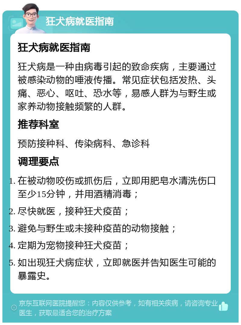 狂犬病就医指南 狂犬病就医指南 狂犬病是一种由病毒引起的致命疾病，主要通过被感染动物的唾液传播。常见症状包括发热、头痛、恶心、呕吐、恐水等，易感人群为与野生或家养动物接触频繁的人群。 推荐科室 预防接种科、传染病科、急诊科 调理要点 在被动物咬伤或抓伤后，立即用肥皂水清洗伤口至少15分钟，并用酒精消毒； 尽快就医，接种狂犬疫苗； 避免与野生或未接种疫苗的动物接触； 定期为宠物接种狂犬疫苗； 如出现狂犬病症状，立即就医并告知医生可能的暴露史。