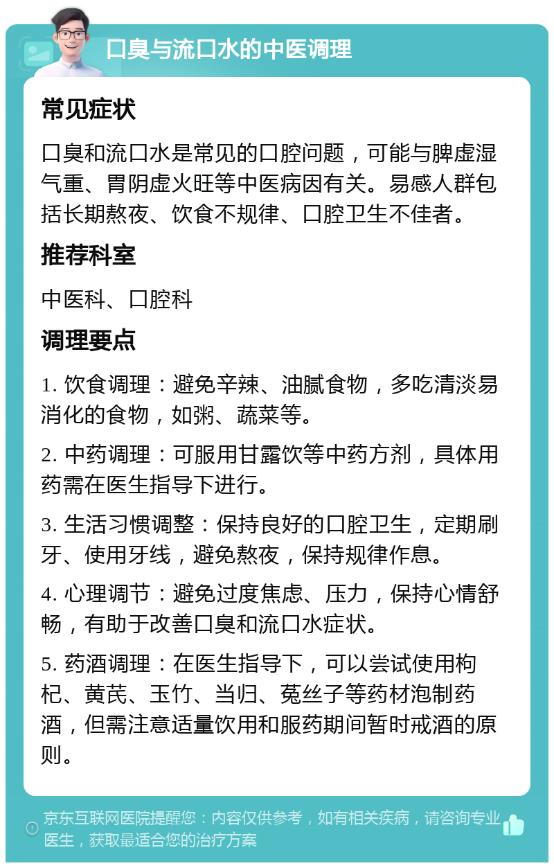 口臭与流口水的中医调理 常见症状 口臭和流口水是常见的口腔问题，可能与脾虚湿气重、胃阴虚火旺等中医病因有关。易感人群包括长期熬夜、饮食不规律、口腔卫生不佳者。 推荐科室 中医科、口腔科 调理要点 1. 饮食调理：避免辛辣、油腻食物，多吃清淡易消化的食物，如粥、蔬菜等。 2. 中药调理：可服用甘露饮等中药方剂，具体用药需在医生指导下进行。 3. 生活习惯调整：保持良好的口腔卫生，定期刷牙、使用牙线，避免熬夜，保持规律作息。 4. 心理调节：避免过度焦虑、压力，保持心情舒畅，有助于改善口臭和流口水症状。 5. 药酒调理：在医生指导下，可以尝试使用枸杞、黄芪、玉竹、当归、菟丝子等药材泡制药酒，但需注意适量饮用和服药期间暂时戒酒的原则。