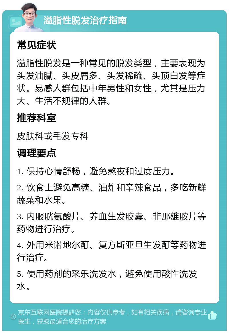 溢脂性脱发治疗指南 常见症状 溢脂性脱发是一种常见的脱发类型，主要表现为头发油腻、头皮屑多、头发稀疏、头顶白发等症状。易感人群包括中年男性和女性，尤其是压力大、生活不规律的人群。 推荐科室 皮肤科或毛发专科 调理要点 1. 保持心情舒畅，避免熬夜和过度压力。 2. 饮食上避免高糖、油炸和辛辣食品，多吃新鲜蔬菜和水果。 3. 内服胱氨酸片、养血生发胶囊、非那雄胺片等药物进行治疗。 4. 外用米诺地尔酊、复方斯亚旦生发酊等药物进行治疗。 5. 使用药剂的采乐洗发水，避免使用酸性洗发水。