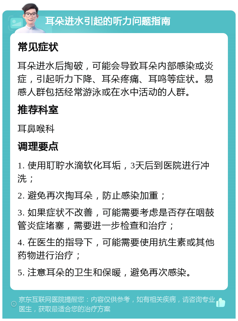 耳朵进水引起的听力问题指南 常见症状 耳朵进水后掏破，可能会导致耳朵内部感染或炎症，引起听力下降、耳朵疼痛、耳鸣等症状。易感人群包括经常游泳或在水中活动的人群。 推荐科室 耳鼻喉科 调理要点 1. 使用耵聍水滴软化耳垢，3天后到医院进行冲洗； 2. 避免再次掏耳朵，防止感染加重； 3. 如果症状不改善，可能需要考虑是否存在咽鼓管炎症堵塞，需要进一步检查和治疗； 4. 在医生的指导下，可能需要使用抗生素或其他药物进行治疗； 5. 注意耳朵的卫生和保暖，避免再次感染。