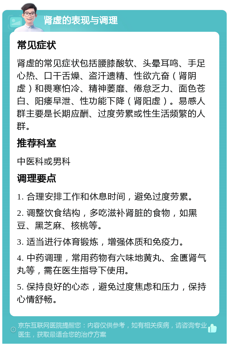 肾虚的表现与调理 常见症状 肾虚的常见症状包括腰膝酸软、头晕耳鸣、手足心热、口干舌燥、盗汗遗精、性欲亢奋（肾阴虚）和畏寒怕冷、精神萎靡、倦怠乏力、面色苍白、阳痿早泄、性功能下降（肾阳虚）。易感人群主要是长期应酬、过度劳累或性生活频繁的人群。 推荐科室 中医科或男科 调理要点 1. 合理安排工作和休息时间，避免过度劳累。 2. 调整饮食结构，多吃滋补肾脏的食物，如黑豆、黑芝麻、核桃等。 3. 适当进行体育锻炼，增强体质和免疫力。 4. 中药调理，常用药物有六味地黄丸、金匮肾气丸等，需在医生指导下使用。 5. 保持良好的心态，避免过度焦虑和压力，保持心情舒畅。