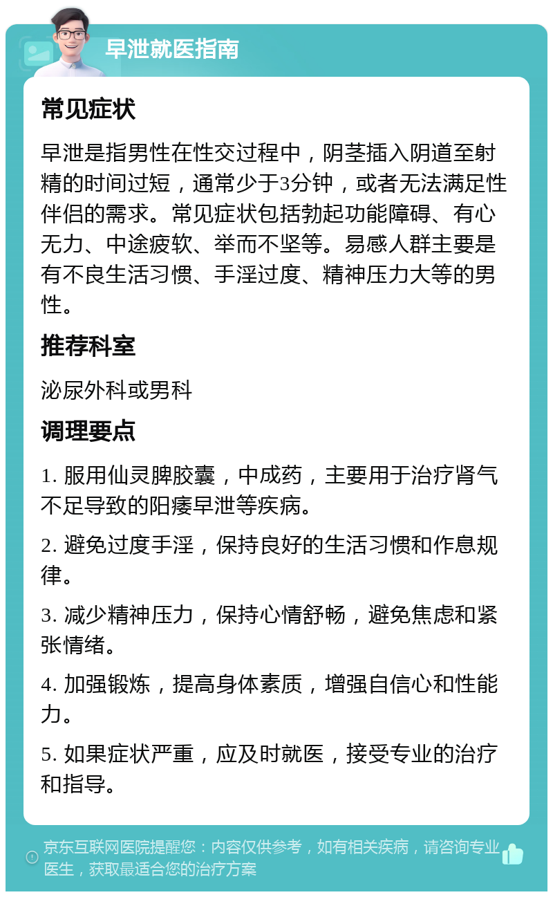 早泄就医指南 常见症状 早泄是指男性在性交过程中，阴茎插入阴道至射精的时间过短，通常少于3分钟，或者无法满足性伴侣的需求。常见症状包括勃起功能障碍、有心无力、中途疲软、举而不坚等。易感人群主要是有不良生活习惯、手淫过度、精神压力大等的男性。 推荐科室 泌尿外科或男科 调理要点 1. 服用仙灵脾胶囊，中成药，主要用于治疗肾气不足导致的阳痿早泄等疾病。 2. 避免过度手淫，保持良好的生活习惯和作息规律。 3. 减少精神压力，保持心情舒畅，避免焦虑和紧张情绪。 4. 加强锻炼，提高身体素质，增强自信心和性能力。 5. 如果症状严重，应及时就医，接受专业的治疗和指导。