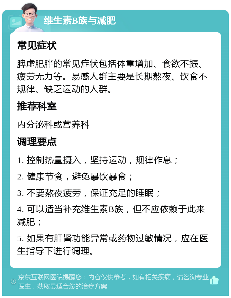 维生素B族与减肥 常见症状 脾虚肥胖的常见症状包括体重增加、食欲不振、疲劳无力等。易感人群主要是长期熬夜、饮食不规律、缺乏运动的人群。 推荐科室 内分泌科或营养科 调理要点 1. 控制热量摄入，坚持运动，规律作息； 2. 健康节食，避免暴饮暴食； 3. 不要熬夜疲劳，保证充足的睡眠； 4. 可以适当补充维生素B族，但不应依赖于此来减肥； 5. 如果有肝肾功能异常或药物过敏情况，应在医生指导下进行调理。