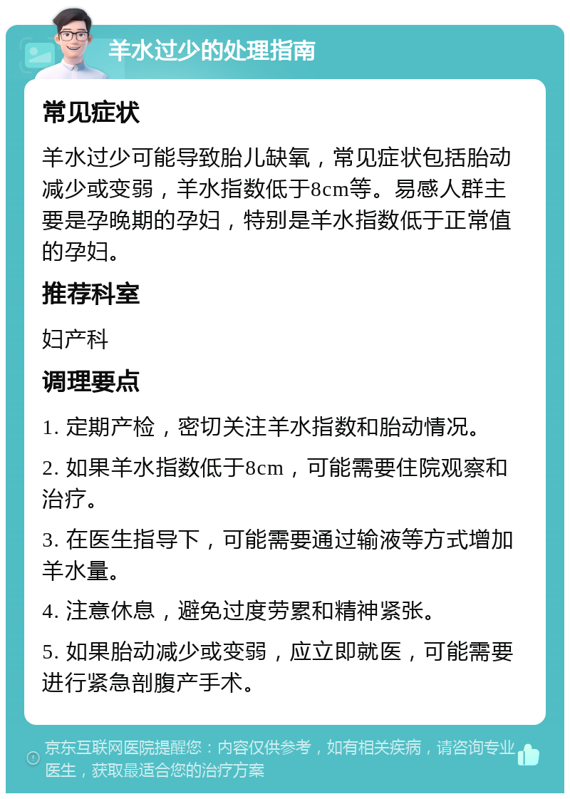 羊水过少的处理指南 常见症状 羊水过少可能导致胎儿缺氧，常见症状包括胎动减少或变弱，羊水指数低于8cm等。易感人群主要是孕晚期的孕妇，特别是羊水指数低于正常值的孕妇。 推荐科室 妇产科 调理要点 1. 定期产检，密切关注羊水指数和胎动情况。 2. 如果羊水指数低于8cm，可能需要住院观察和治疗。 3. 在医生指导下，可能需要通过输液等方式增加羊水量。 4. 注意休息，避免过度劳累和精神紧张。 5. 如果胎动减少或变弱，应立即就医，可能需要进行紧急剖腹产手术。