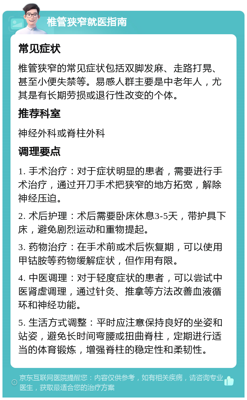 椎管狭窄就医指南 常见症状 椎管狭窄的常见症状包括双脚发麻、走路打晃、甚至小便失禁等。易感人群主要是中老年人，尤其是有长期劳损或退行性改变的个体。 推荐科室 神经外科或脊柱外科 调理要点 1. 手术治疗：对于症状明显的患者，需要进行手术治疗，通过开刀手术把狭窄的地方拓宽，解除神经压迫。 2. 术后护理：术后需要卧床休息3-5天，带护具下床，避免剧烈运动和重物提起。 3. 药物治疗：在手术前或术后恢复期，可以使用甲钴胺等药物缓解症状，但作用有限。 4. 中医调理：对于轻度症状的患者，可以尝试中医肾虚调理，通过针灸、推拿等方法改善血液循环和神经功能。 5. 生活方式调整：平时应注意保持良好的坐姿和站姿，避免长时间弯腰或扭曲脊柱，定期进行适当的体育锻炼，增强脊柱的稳定性和柔韧性。