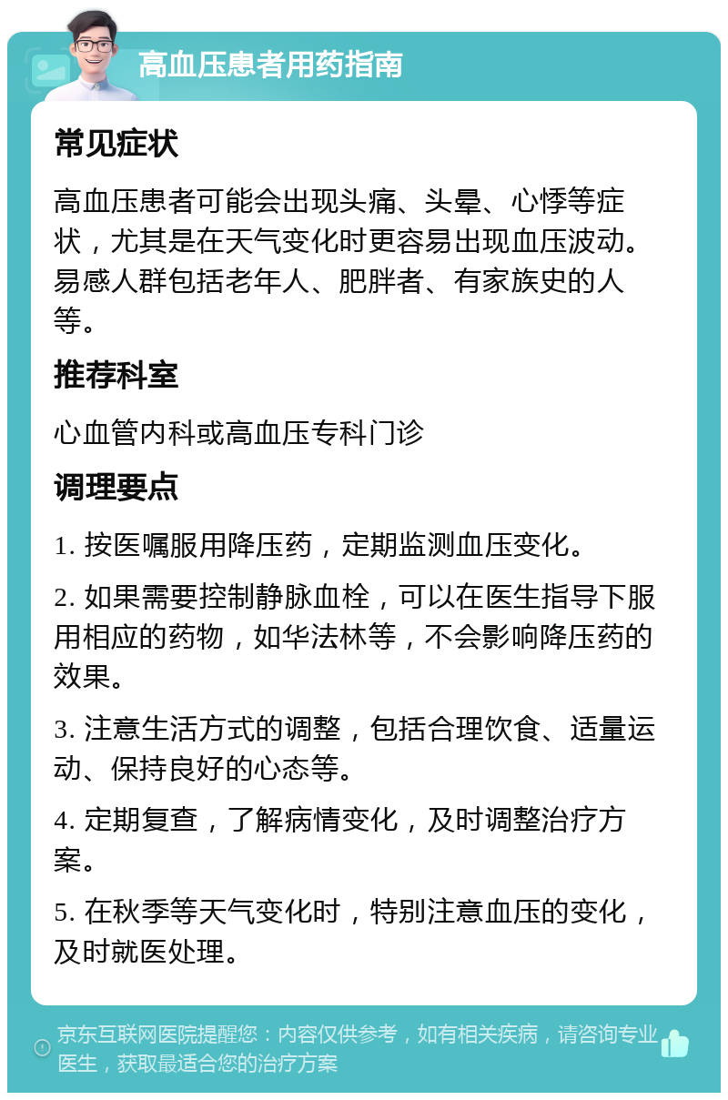 高血压患者用药指南 常见症状 高血压患者可能会出现头痛、头晕、心悸等症状，尤其是在天气变化时更容易出现血压波动。易感人群包括老年人、肥胖者、有家族史的人等。 推荐科室 心血管内科或高血压专科门诊 调理要点 1. 按医嘱服用降压药，定期监测血压变化。 2. 如果需要控制静脉血栓，可以在医生指导下服用相应的药物，如华法林等，不会影响降压药的效果。 3. 注意生活方式的调整，包括合理饮食、适量运动、保持良好的心态等。 4. 定期复查，了解病情变化，及时调整治疗方案。 5. 在秋季等天气变化时，特别注意血压的变化，及时就医处理。