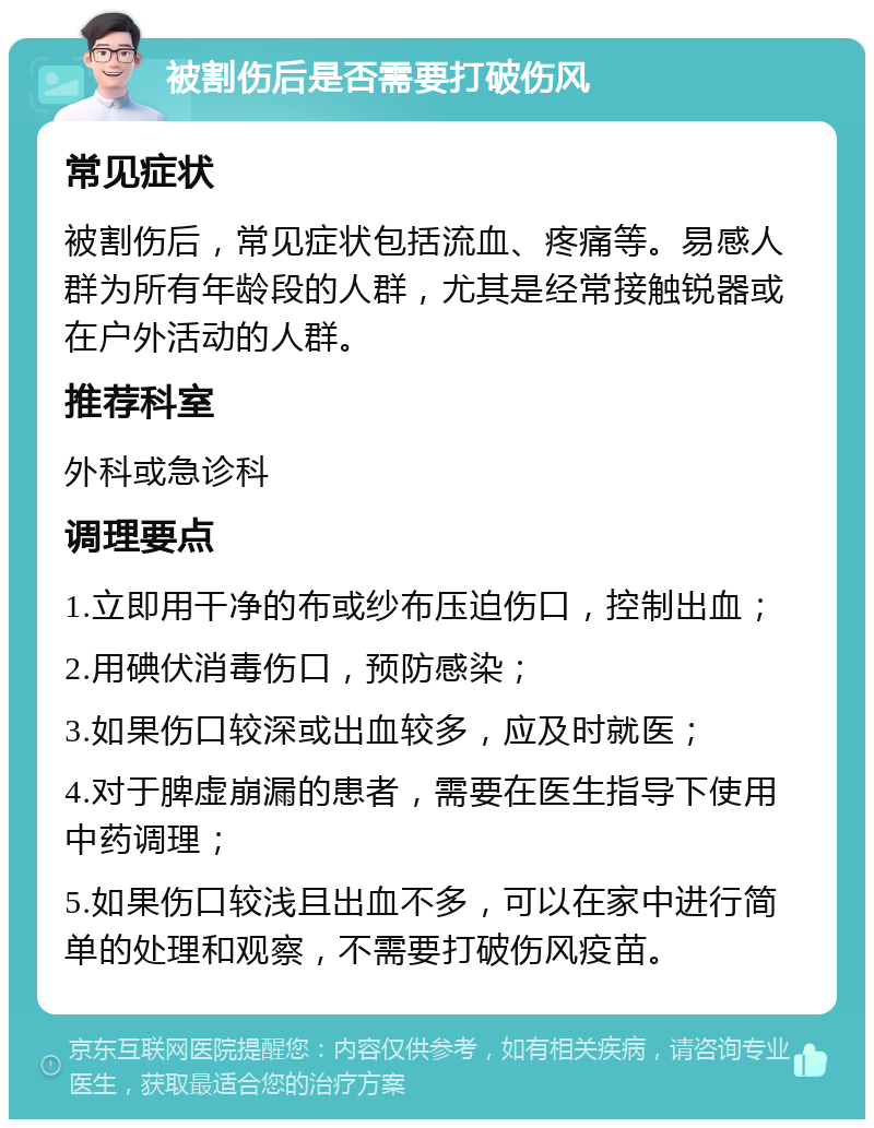 被割伤后是否需要打破伤风 常见症状 被割伤后，常见症状包括流血、疼痛等。易感人群为所有年龄段的人群，尤其是经常接触锐器或在户外活动的人群。 推荐科室 外科或急诊科 调理要点 1.立即用干净的布或纱布压迫伤口，控制出血； 2.用碘伏消毒伤口，预防感染； 3.如果伤口较深或出血较多，应及时就医； 4.对于脾虚崩漏的患者，需要在医生指导下使用中药调理； 5.如果伤口较浅且出血不多，可以在家中进行简单的处理和观察，不需要打破伤风疫苗。