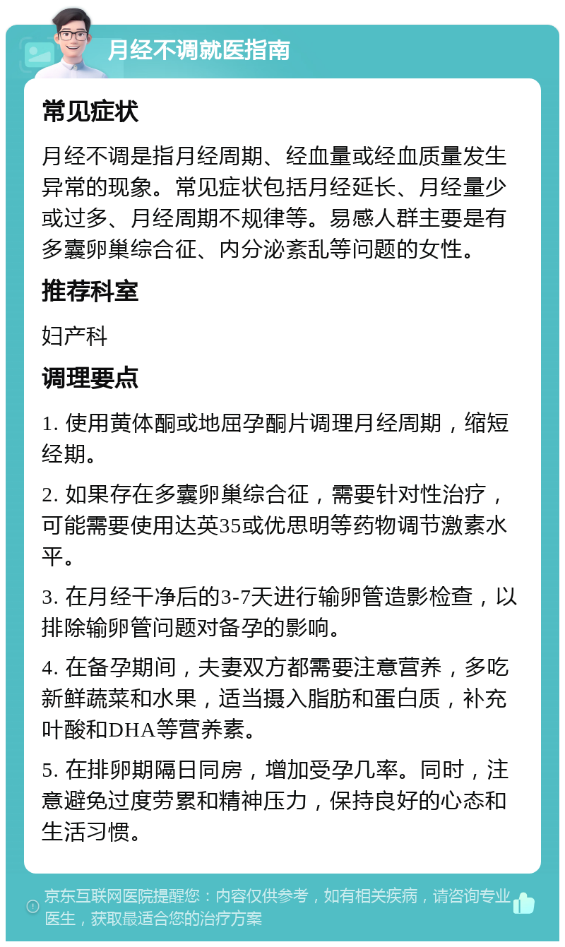 月经不调就医指南 常见症状 月经不调是指月经周期、经血量或经血质量发生异常的现象。常见症状包括月经延长、月经量少或过多、月经周期不规律等。易感人群主要是有多囊卵巢综合征、内分泌紊乱等问题的女性。 推荐科室 妇产科 调理要点 1. 使用黄体酮或地屈孕酮片调理月经周期，缩短经期。 2. 如果存在多囊卵巢综合征，需要针对性治疗，可能需要使用达英35或优思明等药物调节激素水平。 3. 在月经干净后的3-7天进行输卵管造影检查，以排除输卵管问题对备孕的影响。 4. 在备孕期间，夫妻双方都需要注意营养，多吃新鲜蔬菜和水果，适当摄入脂肪和蛋白质，补充叶酸和DHA等营养素。 5. 在排卵期隔日同房，增加受孕几率。同时，注意避免过度劳累和精神压力，保持良好的心态和生活习惯。