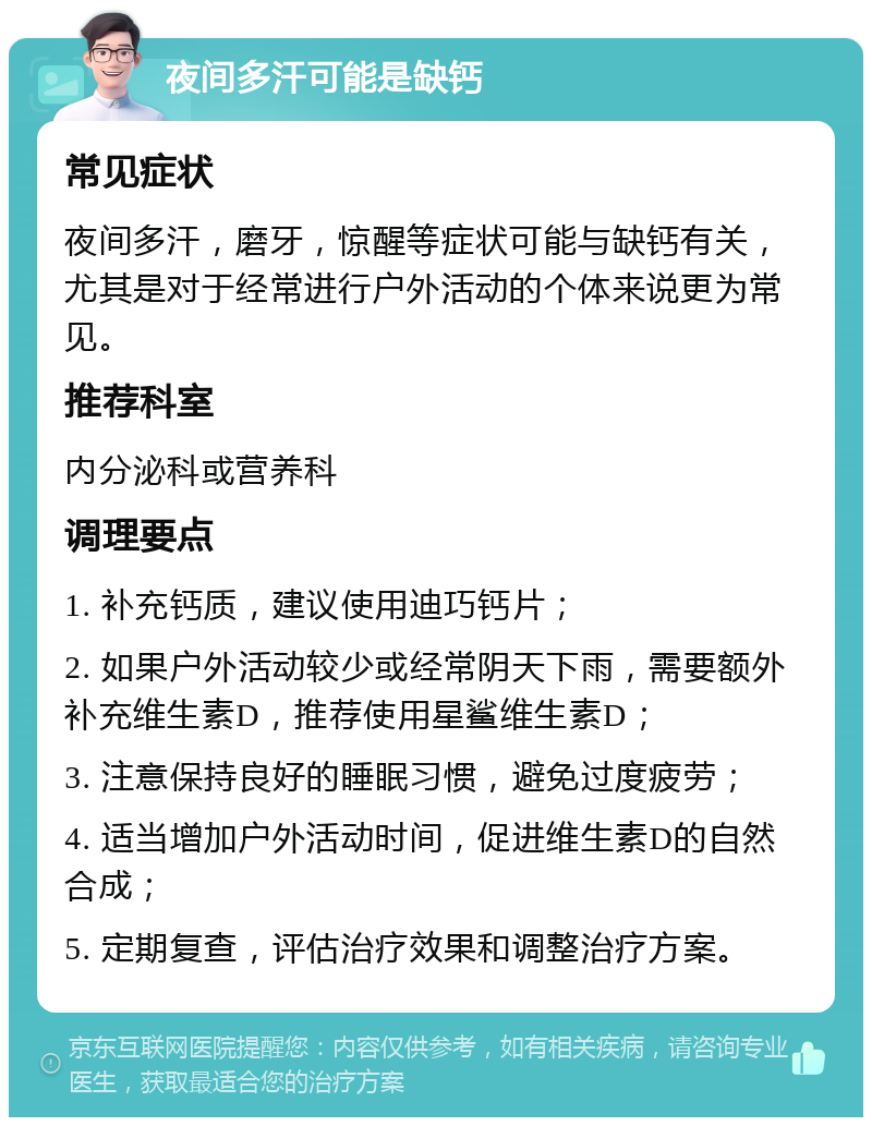 夜间多汗可能是缺钙 常见症状 夜间多汗，磨牙，惊醒等症状可能与缺钙有关，尤其是对于经常进行户外活动的个体来说更为常见。 推荐科室 内分泌科或营养科 调理要点 1. 补充钙质，建议使用迪巧钙片； 2. 如果户外活动较少或经常阴天下雨，需要额外补充维生素D，推荐使用星鲨维生素D； 3. 注意保持良好的睡眠习惯，避免过度疲劳； 4. 适当增加户外活动时间，促进维生素D的自然合成； 5. 定期复查，评估治疗效果和调整治疗方案。