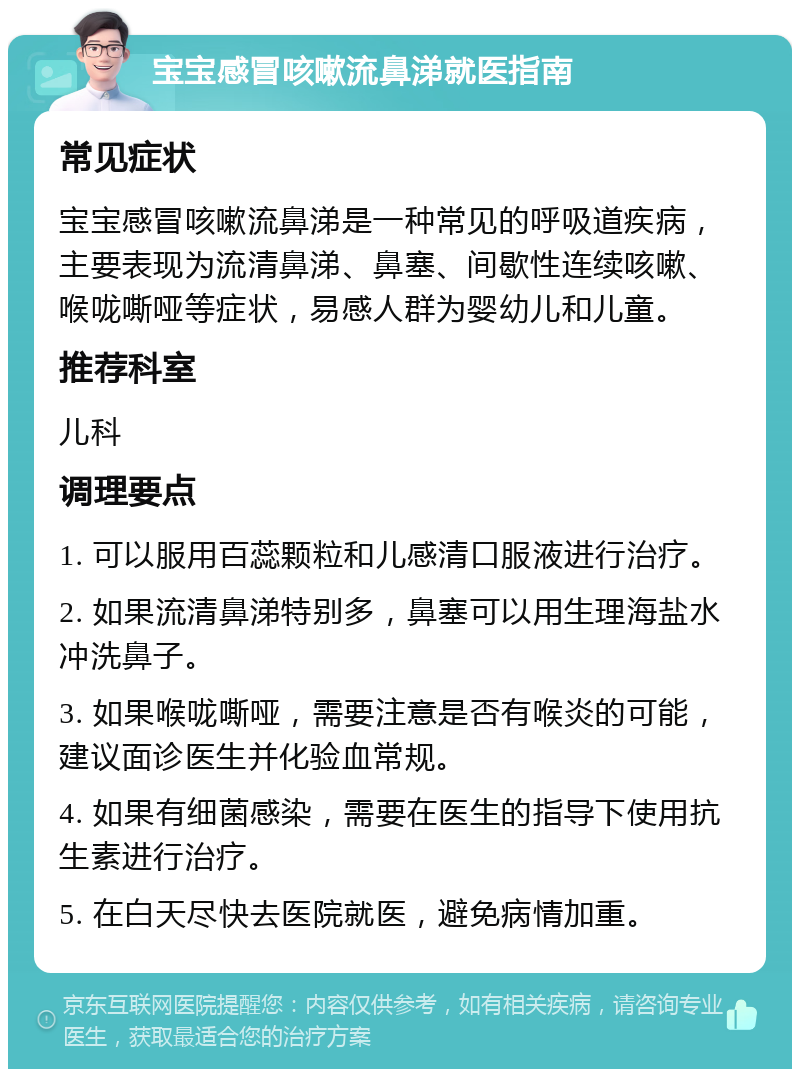 宝宝感冒咳嗽流鼻涕就医指南 常见症状 宝宝感冒咳嗽流鼻涕是一种常见的呼吸道疾病，主要表现为流清鼻涕、鼻塞、间歇性连续咳嗽、喉咙嘶哑等症状，易感人群为婴幼儿和儿童。 推荐科室 儿科 调理要点 1. 可以服用百蕊颗粒和儿感清口服液进行治疗。 2. 如果流清鼻涕特别多，鼻塞可以用生理海盐水冲洗鼻子。 3. 如果喉咙嘶哑，需要注意是否有喉炎的可能，建议面诊医生并化验血常规。 4. 如果有细菌感染，需要在医生的指导下使用抗生素进行治疗。 5. 在白天尽快去医院就医，避免病情加重。